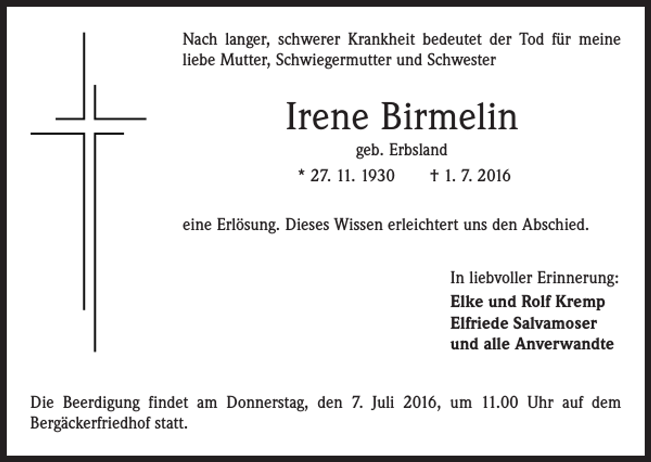 <p>Nach langer, schwerer Krankheit bedeutet der Tod für meine<br />liebe Mutter, Schwiegermutter und Schwester</p><p>Irene Birmelin<br />geb. Erbsland<br />* 27. 11. 1930 † 1. 7. 2016</p><p>eine Erlösung. Dieses Wissen erleichtert uns den Abschied.<br />In liebvoller Erinnerung:<br />Elke und Rolf Kremp<br />Elfriede Salvamoser<br />und alle Anverwandte<br />Die Beerdigung findet am Donnerstag, den 7. Juli 2016, um 11.00 Uhr auf dem<br />­Berg­äckerfriedhof statt.</p>