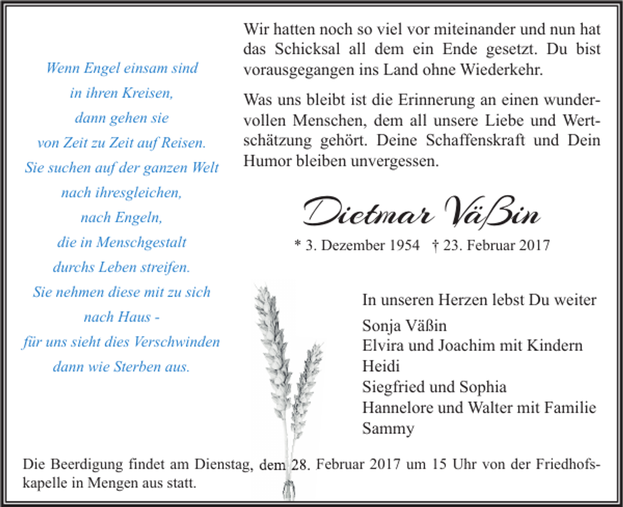 <p>Wenn Engel einsam sind<br />in ihren Kreisen,<br />dann gehen sie<br />von Zeit zu Zeit auf Reisen.<br />Sie suchen auf der ganzen Welt<br />nach ihresgleichen,<br />nach Engeln,<br />die in Menschgestalt</p><p>Wir hatten noch so viel vor miteinander und nun hat<br />das Schicksal all dem ein Ende gesetzt. Du bist<br />vorausgegangen ins Land ohne Wiederkehr.<br />Was uns bleibt ist die Erinnerung an einen wundervollen Menschen, dem all unsere Liebe und Wertschätzung gehört. Deine Schaffenskraft und Dein<br />Humor bleiben unvergessen.</p><p>Dietmar Väßin</p><p>* 3. Dezember 1954 † 23. Februar 2017</p><p>durchs Leben streifen.<br />Sie nehmen diese mit zu sich<br />nach Haus für uns sieht dies Verschwinden<br />dann wie Sterben aus.</p><p>In unseren Herzen lebst Du weiter<br />Sonja Väßin<br />Elvira und Joachim mit Kindern<br />Heidi<br />Siegfried und Sophia<br />Hannelore und Walter mit Familie<br />Sammy</p><p>Die Beerdigung findet am Dienstag, dem 28. Februar 2017 um 15 Uhr von der Friedhofskapelle in Mengen aus statt.</p>