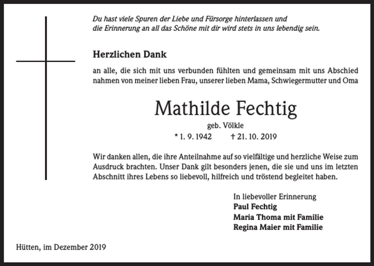 <p>Du hast viele Spuren der Liebe und Fürsorge hinterlassen und<br />die Erinnerung an all das Schöne mit dir wird stets in uns lebendig sein.</p><p>Herzlichen Dank<br />an alle, die sich mit uns verbunden fühlten und gemeinsam mit uns Abschied<br />nahmen von meiner lieben Frau, unserer lieben Mama, Schwiegermutter und Oma</p><p>Mathilde Fechtig<br />geb. Völkle<br />* 1. 9. 1942<br />† 21. 10. 2019<br />Wir danken allen, die ihre Anteilnahme auf so vielfältige und herzliche Weise zum<br />Ausdruck brachten. Unser Dank gilt besonders jenen, die sie und uns im letzten<br />Abschnitt ihres Lebens so liebevoll, hilfreich und tröstend begleitet haben.<br />In liebevoller Erinnerung<br />Paul Fechtig<br />Maria Thoma mit Familie<br />Regina Maier mit Familie<br />Hütten, im Dezember 2019</p>