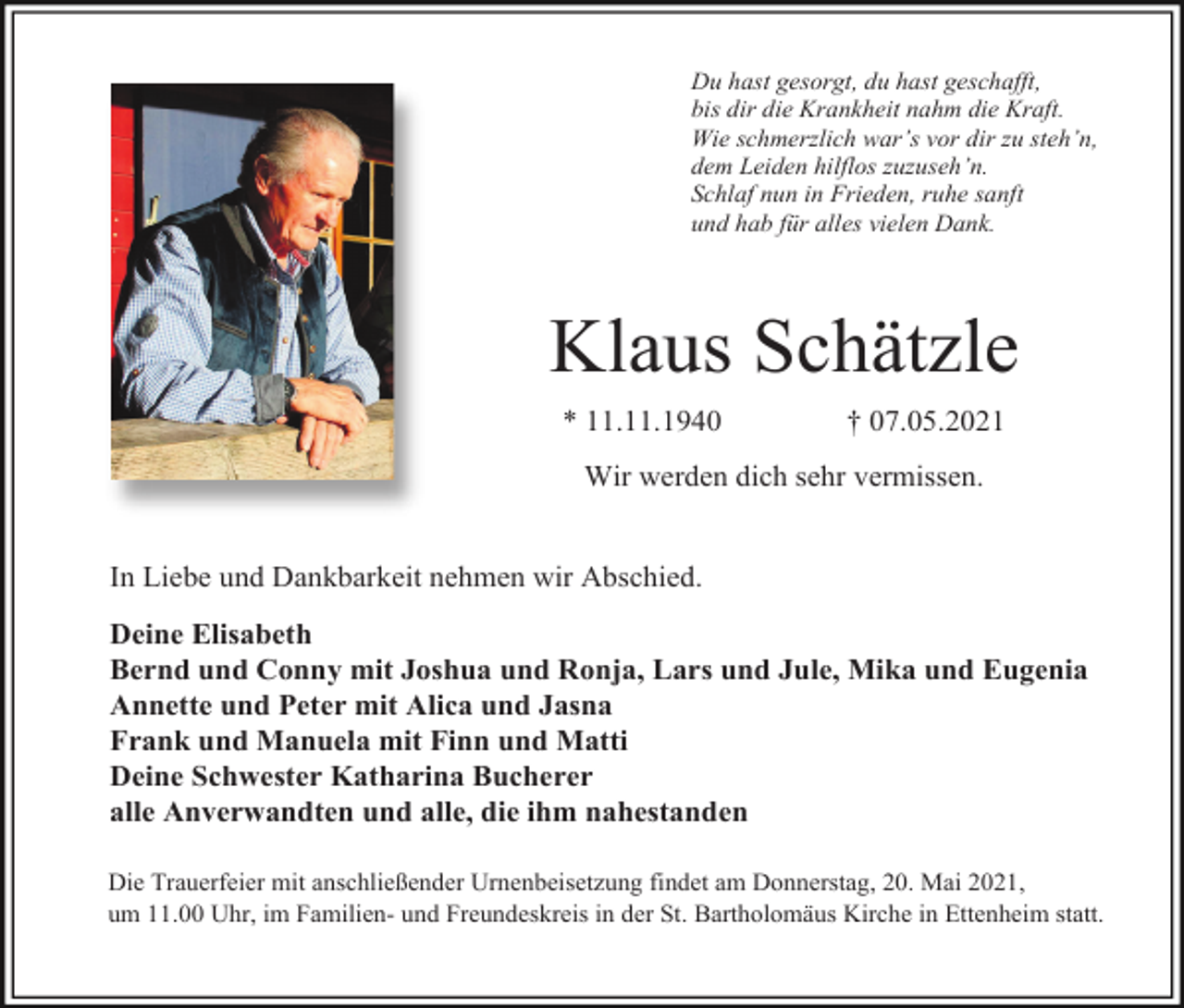 <p>Du hast gesorgt, du hast geschafft,<br />bis dir die Krankheit nahm die Kraft.<br />Wie schmerzlich war’s vor dir zu steh’n,<br />dem Leiden hilflos zuzuseh’n.<br />Schlaf nun in Frieden, ruhe sanft<br />und hab für alles vielen Dank.</p><p>Klaus Schätzle<br />* 11.11.1940</p><p>† 07.05.2021</p><p>Wir werden dich sehr vermissen.</p><p>In Liebe und Dankbarkeit nehmen wir Abschied.<br />Deine Elisabeth<br />Bernd und Conny mit Joshua und Ronja, Lars und Jule, Mika und Eugenia<br />Annette und Peter mit Alica und Jasna<br />Frank und Manuela mit Finn und Matti<br />Deine Schwester Katharina Bucherer<br />alle Anverwandten und alle, die ihm nahestanden<br />Die Trauerfeier mit anschließender Urnenbeisetzung findet am Donnerstag, 20. Mai 2021,<br />um 11.00 Uhr, im Familien- und Freundeskreis in der St. Bartholomäus Kirche in Ettenheim statt.</p>