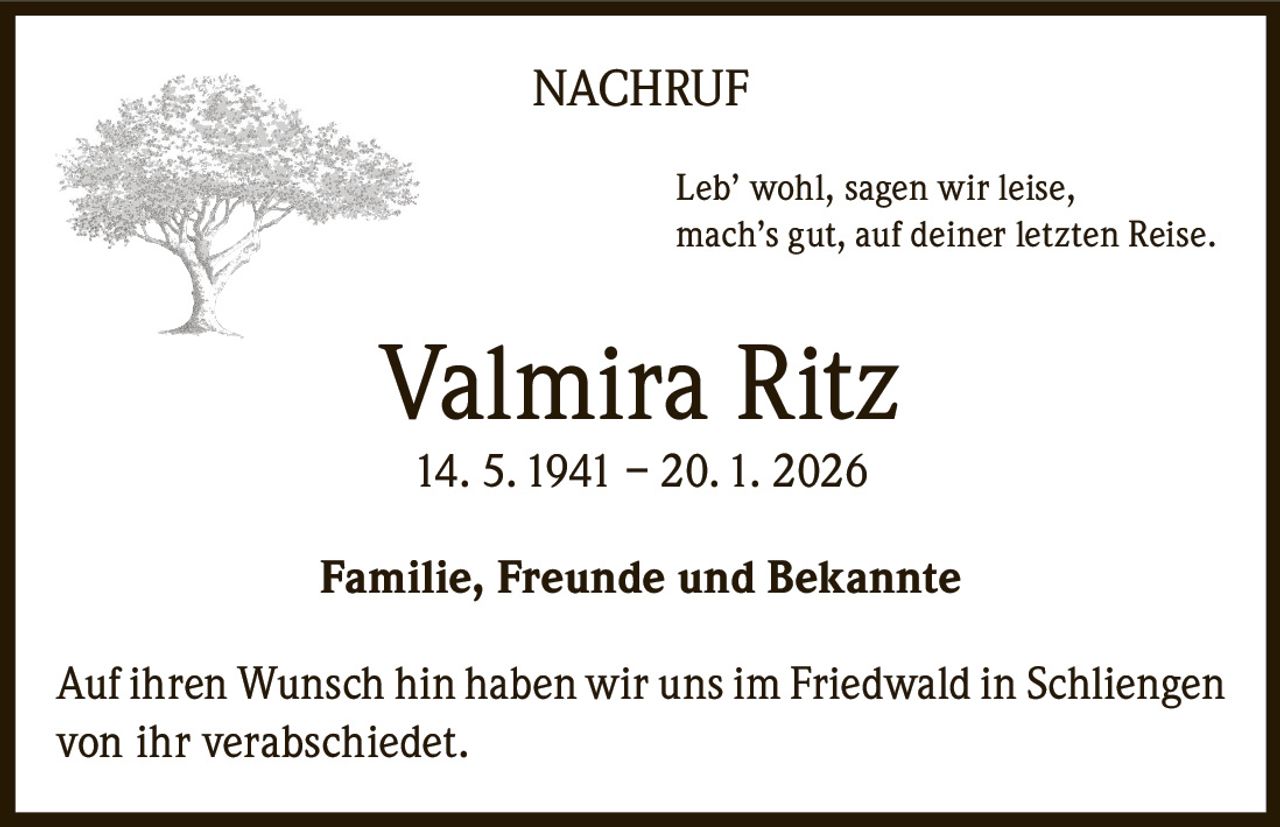NACHRUF
Leb’ wohl, sagen wir leise,
mach’s gut, auf deiner letzten Reise.

Valmira Ritz
14. 5. 1941 – 20. 1. 2026

Familie, Freunde und Bekannte
Auf ihren Wunsch hin haben wir uns im Friedwald in Schliengen
von ihr verabschiedet.