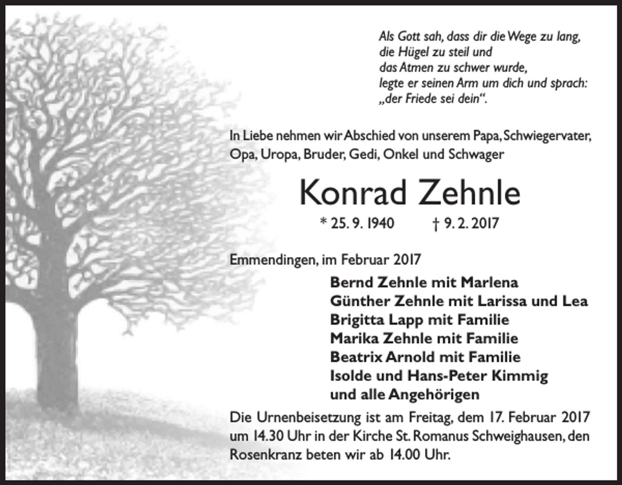 <p>Als Gott sah, dass dir die Wege zu lang,<br />die Hügel zu steil und<br />das Atmen zu schwer wurde,<br />legte er seinen Arm um dich und sprach:<br />„der Friede sei dein“.</p><p>In Liebe nehmen wir Abschied von unserem Papa, Schwiegervater,<br />Opa, Uropa, Bruder, Gedi, Onkel und Schwager</p><p>Konrad Zehnle<br />* 25. 9. 1940</p><p>† 9. 2. 2017</p><p>Emmendingen, im Februar 2017</p><p>Bernd Zehnle mit Marlena</p><p>Günther Zehnle mit Larissa und Lea</p><p>Brigitta Lapp mit Familie</p><p>Marika Zehnle mit Familie</p><p>Beatrix Arnold mit Familie</p><p>Isolde und Hans-Peter Kimmig</p><p>und alle Angehörigen<br />Die Urnenbeisetzung ist am Freitag, dem 17. Februar 2017<br />um 14.30 Uhr in der Kirche St. Romanus Schweighausen, den<br />Rosenkranz beten wir ab 14.00 Uhr.</p>
