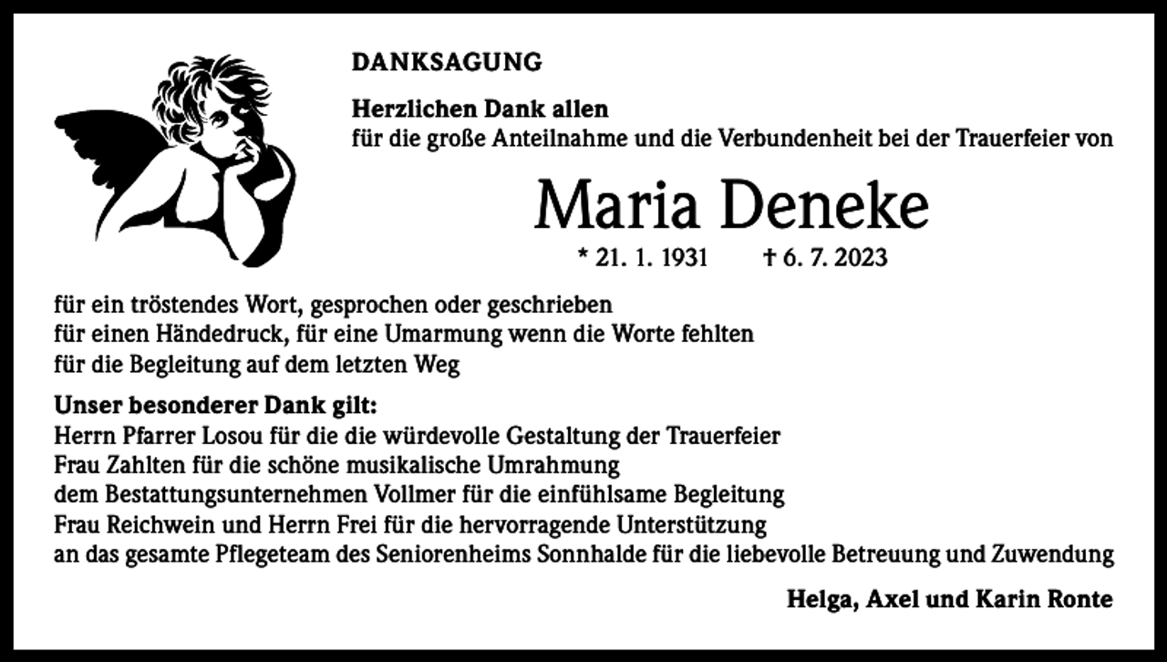 <p>DANKSAGUNG<br />Herzlichen Dank allen<br />für die große Anteilnahme und die Verbundenheit bei der Trauerfeier von</p><p>Maria Deneke<br />* 21. 1. 1931 † 6. 7. 2023</p><p>für ein tröstendes Wort, gesprochen oder geschrieben<br />für einen Händedruck, für eine Umarmung wenn die Worte fehlten<br />für die Begleitung auf dem letzten Weg<br />Unser besonderer Dank gilt:<br />Herrn Pfarrer Losou für die die würdevolle Gestaltung der Trauerfeier<br />Frau Zahlten für die schöne musikalische Umrahmung<br />dem Bestattungsunternehmen Vollmer für die einfühlsame Begleitung<br />Frau Reichwein und Herrn Frei für die hervorragende Unterstützung<br />an das gesamte Pflegeteam des Seniorenheims Sonnhalde für die liebevolle Betreuung und Zuwendung</p><p>Helga, Axel und Karin Ronte</p>