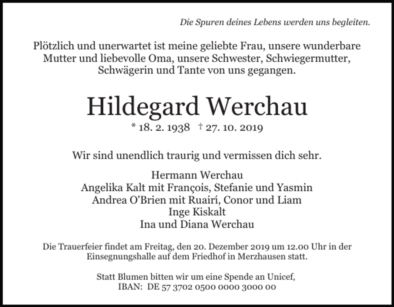 <p>Die Spuren deines Lebens werden uns begleiten.</p><p>Plötzlich und unerwartet ist meine geliebte Frau, unsere wunderbare<br />Mutter und liebevolle Oma, unsere Schwester, Schwiegermutter,<br />Schwägerin und Tante von uns gegangen.</p><p>Hildegard Werchau<br />* 18. 2. 1938 † 27. 10. 2019<br />Wir sind unendlich traurig und vermissen dich sehr.<br />Hermann Werchau<br />Angelika Kalt mit François, Stefanie und Yasmin<br />Andrea O'Brien mit Ruairí, Conor und Liam<br />Inge Kiskalt<br />Ina und Diana Werchau<br />Die Trauerfeier findet am Freitag, den 20. Dezember 2019 um 12.00 Uhr in der<br />Einsegnungshalle auf dem Friedhof in Merzhausen statt.<br />Statt Blumen bitten wir um eine Spende an Unicef,<br />IBAN: DE 57 3702 0500 30</p>