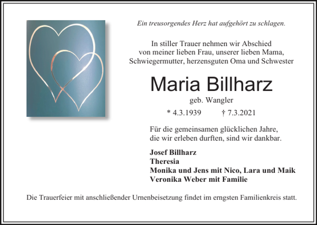 <p>Ein treusorgendes Herz hat aufgehört zu schlagen.</p><p>In stiller Trauer nehmen wir Abschied<br />von meiner lieben Frau, unserer lieben Mama,<br />Schwiegermutter, herzensguten Oma und Schwester</p><p>Maria Billharz<br />geb. Wangler<br />* 4.3.1939</p><p>† 7.3.2021</p><p>Für die gemeinsamen glücklichen Jahre,<br />die wir erleben durften, sind wir dankbar.<br />Josef Billharz<br />Theresia<br />Monika und Jens mit Nico, Lara und Maik<br />Veronika Weber mit Familie<br />Die Trauerfeier mit anschließender Urnenbeisetzung findet im erngsten Familienkreis statt.</p>