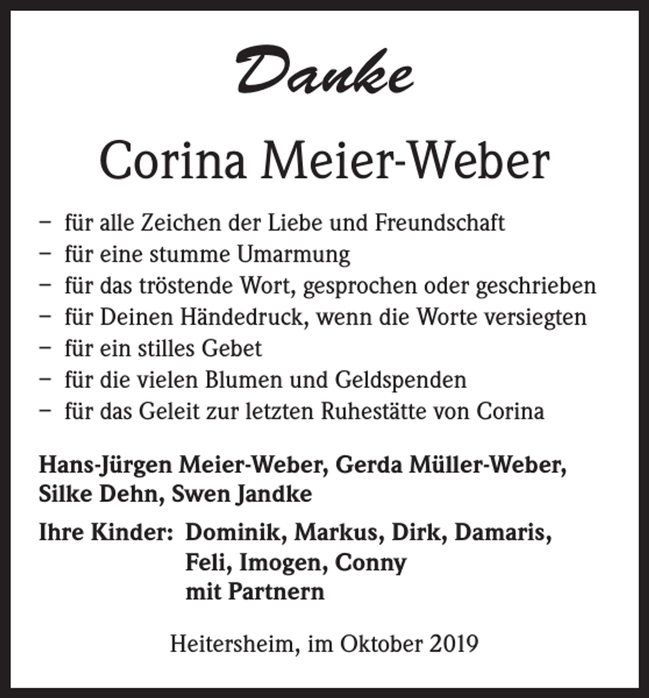 <p>Danke<br />Corina Meier-Weber<br />– für alle Zeichen der Liebe und Freundschaft<br />– für eine stumme Umarmung<br />– für das tröstende Wort, gesprochen oder geschrieben<br />– für Deinen Händedruck, wenn die Worte versiegten<br />– für ein stilles Gebet<br />– für die vielen Blumen und Geldspenden<br />– für das Geleit zur letzten Ruhestätte von Corina<br />Hans-Jürgen Meier-Weber, Gerda Müller-Weber,<br />Silke Dehn, Swen Jandke<br />Ihre Kinder: Dominik, Markus, Dirk, Damaris,<br />Feli, Imogen, Conny<br />mit Partnern<br />Heitersheim, im Oktober 2019</p>