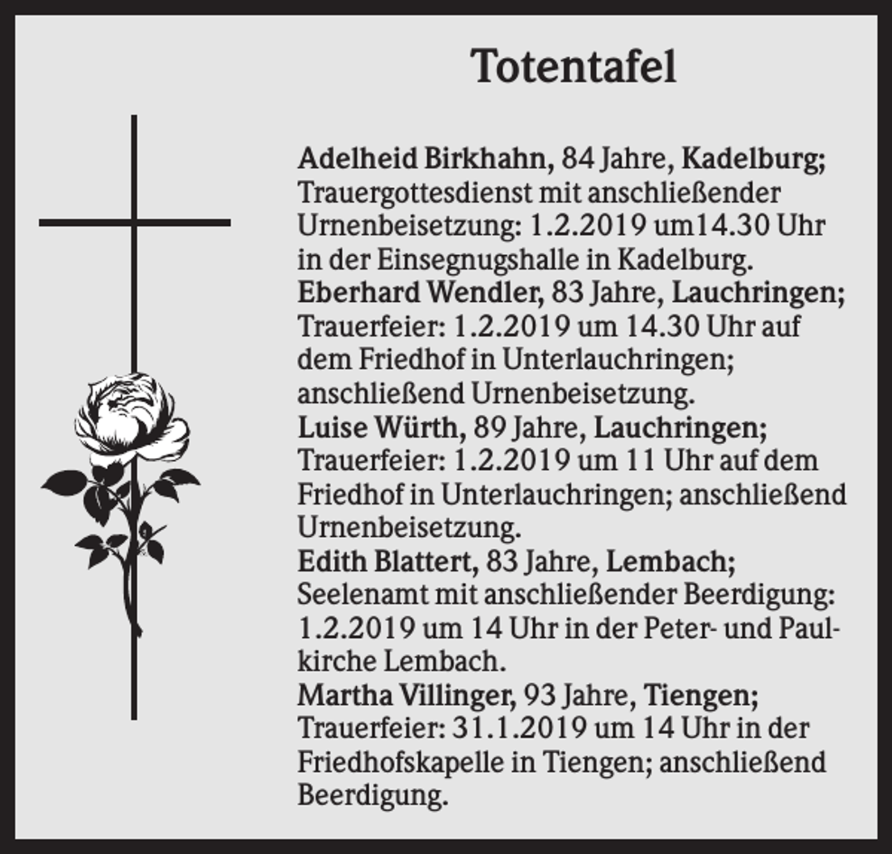 <p>Totentafel<br />Adelheid Birkhahn, 84 Jahre, Kadelburg;<br />Trauergottesdienst mit anschließender<br />Urnenbeisetzung: 1.2.2019 um14.30 Uhr<br />in der Einsegnugshalle in Kadelburg.<br />Eberhard Wendler, 83 Jahre, Lauchringen;<br />Trauerfeier: 1.2.2019 um 14.30 Uhr auf<br />dem Friedhof in Unterlauchringen;<br />anschließend Urnenbeisetzung.<br />Luise Würth, 89 Jahre, Lauchringen;<br />Trauerfeier: 1.2.2019 um 11 Uhr auf dem<br />Friedhof in Unterlauchringen; anschließend<br />Urnenbeisetzung.<br />Edith Blattert, 83 Jahre, Lembach;<br />Seelenamt mit anschließender Beerdigung:<br />1.2.2019 um 14 Uhr in der Peter- und Paulkirche Lembach.<br />Martha Villinger, 93 Jahre, Tiengen;<br />Trauerfeier: 31.1.2019 um 14 Uhr in der<br />Friedhofskapelle in Tiengen; anschließend<br />Beerdigung.</p>