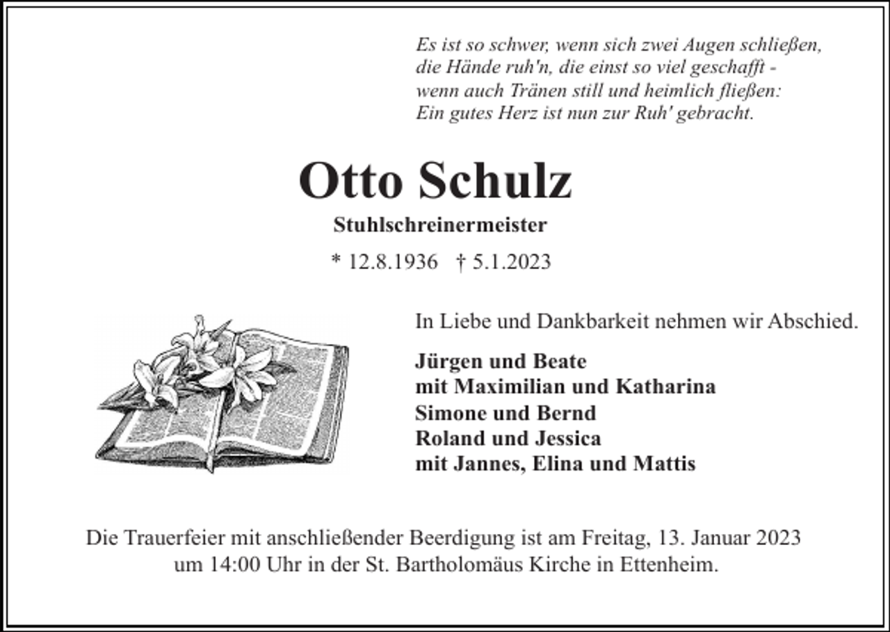 <p>Es ist so schwer, wenn sich zwei Augen schließen,<br />die Hände ruh'n, die einst so viel geschafft wenn auch Tränen still und heimlich fließen:<br />Ein gutes Herz ist nun zur Ruh' gebracht.</p><p>Otto Schulz<br />Stuhlschreinermeister<br />* 12.8.1936 † 5.1.2023<br />In Liebe und Dankbarkeit nehmen wir Abschied.<br />Jürgen und Beate<br />mit Maximilian und Katharina<br />Simone und Bernd<br />Roland und Jessica<br />mit Jannes, Elina und Mattis<br />Die Trauerfeier mit anschließender Beerdigung ist am Freitag, 13. Januar 2023<br />um 14:00 Uhr in der St. Bartholomäus Kirche in Ettenheim.</p>