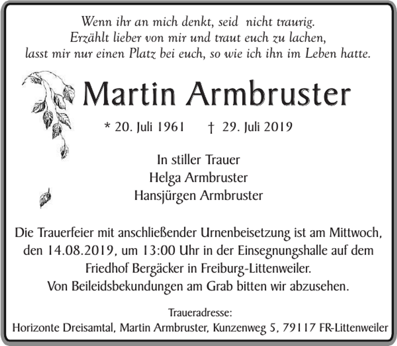 <p>Wenn ihr an mich denkt, seid nicht traurig.<br />Erzählt lieber von mir und traut euch zu lachen,<br />lasst mir nur einen Platz bei euch, so wie ich ihn im Leben hatte.</p><p>Martin Armbruster<br />* 20. Juli 1961</p><p>† 29. Juli 2019</p><p>In stiller Trauer<br />Helga Armbruster<br />Hansjürgen Armbruster<br />Die Trauerfeier mit anschließender Urnenbeisetzung ist am Mittwoch,<br />den 14.08.2019, um 13:00 Uhr in der Einsegnungshalle auf dem<br />Friedhof Bergäcker in Freiburg-Littenweiler.<br />Von Beileidsbekundungen am Grab bitten wir abzusehen.<br />Traueradresse:</p><p>Horizonte Dreisamtal, Martin Armbruster, Kunzenweg 5, 79117 FR-Littenweiler</p>