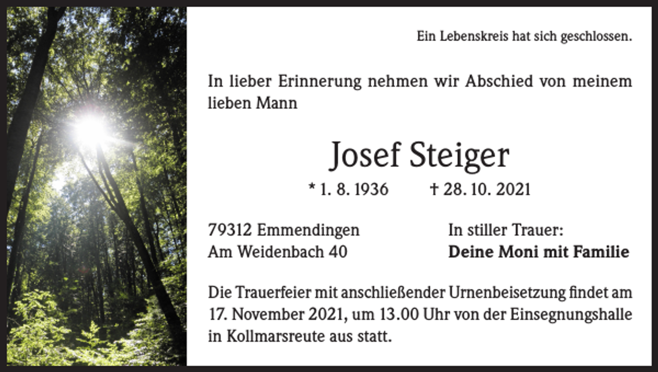 <p>Ein Lebenskreis hat sich geschlossen.</p><p>In lieber Erinnerung nehmen wir Abschied von meinem<br />lieben Mann</p><p>Josef Steiger<br />* 1. 8. 1936<br />79312 Emmendingen<br />Am Weidenbach 40</p><p>† 28. 10. 2021<br />In stiller Trauer:<br />Deine Moni mit Familie</p><p>Die Trauerfeier mit anschließender Urnenbeisetzung findet am<br />17. November 2021, um 13.00 Uhr von der Einsegnungshalle<br />in Kollmarsreute aus statt.</p>