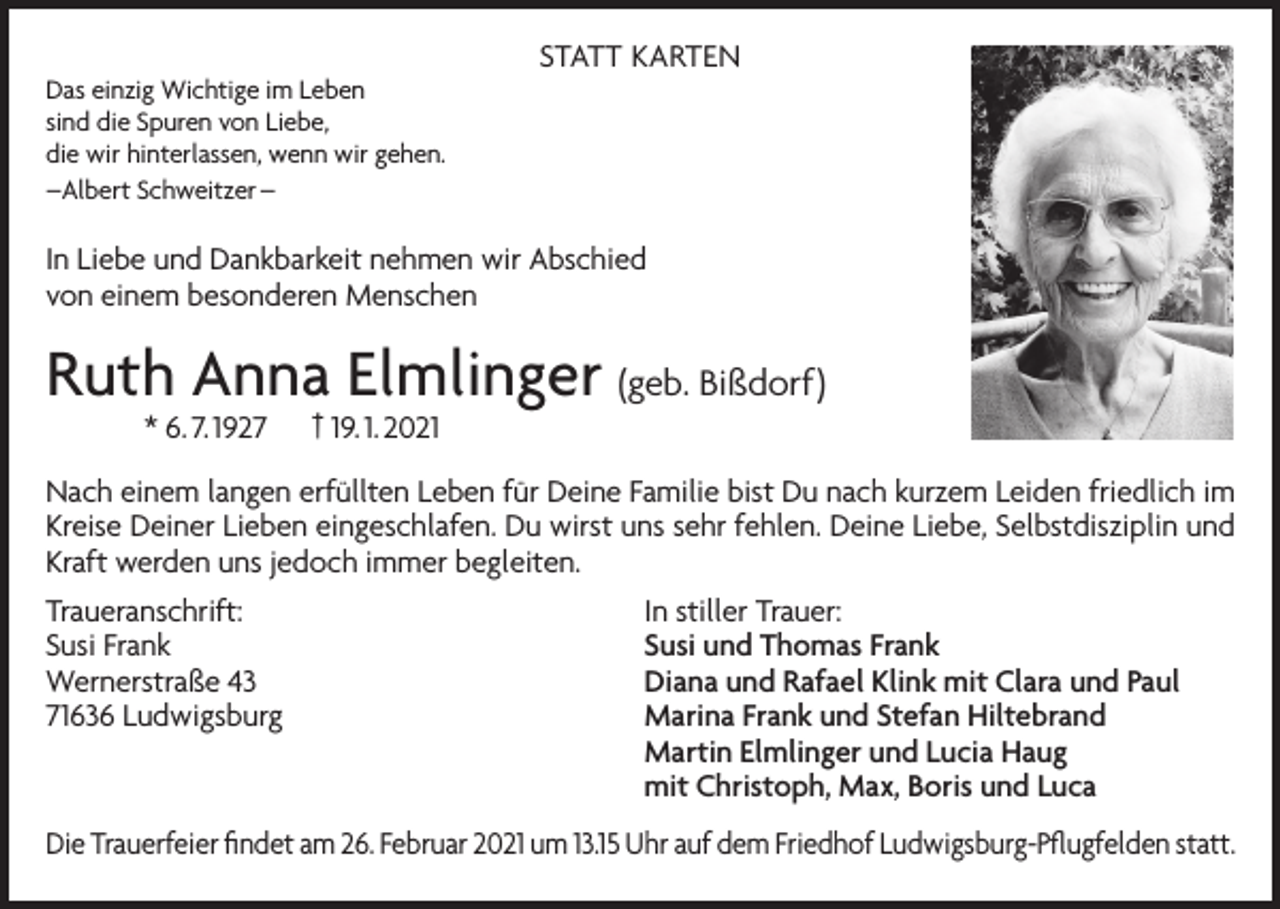 <p>Das einzig Wichtige im Leben<br />sind die Spuren von Liebe,<br />die wir hinterlassen, wenn wir gehen.<br />–Albert Schweitzer –</p><p>STATT KARTEN</p><p>In Liebe und Dankbarkeit nehmen wir Abschied<br />von einem besonderen Menschen</p><p>Ruth Anna Elmlinger (geb. Bißdorf)<br />* 6. 7. 1927</p><p>† 19. 1. 2021</p><p>Nach einem langen erfüllten Leben für Deine Familie bist Du nach kurzem Leiden friedlich im<br />Kreise Deiner Lieben eingeschlafen. Du wirst uns sehr fehlen. Deine Liebe, Selbstdisziplin und<br />Kraft werden uns jedoch immer begleiten.<br />Traueranschrift:<br />Susi Frank<br />Wernerstraße 43<br />71636 Ludwigsburg</p><p>In stiller Trauer:<br />Susi und Thomas Frank<br />Diana und Rafael Klink mit Clara und Paul<br />Marina Frank und Stefan Hiltebrand<br />Martin Elmlinger und Lucia Haug<br />mit Christoph, Max, Boris und Luca</p><p>Die Trauerfeier findet am 26. Februar 2021 um 13.15 Uhr auf dem Friedhof Ludwigsburg-Pflugfelden statt.</p>