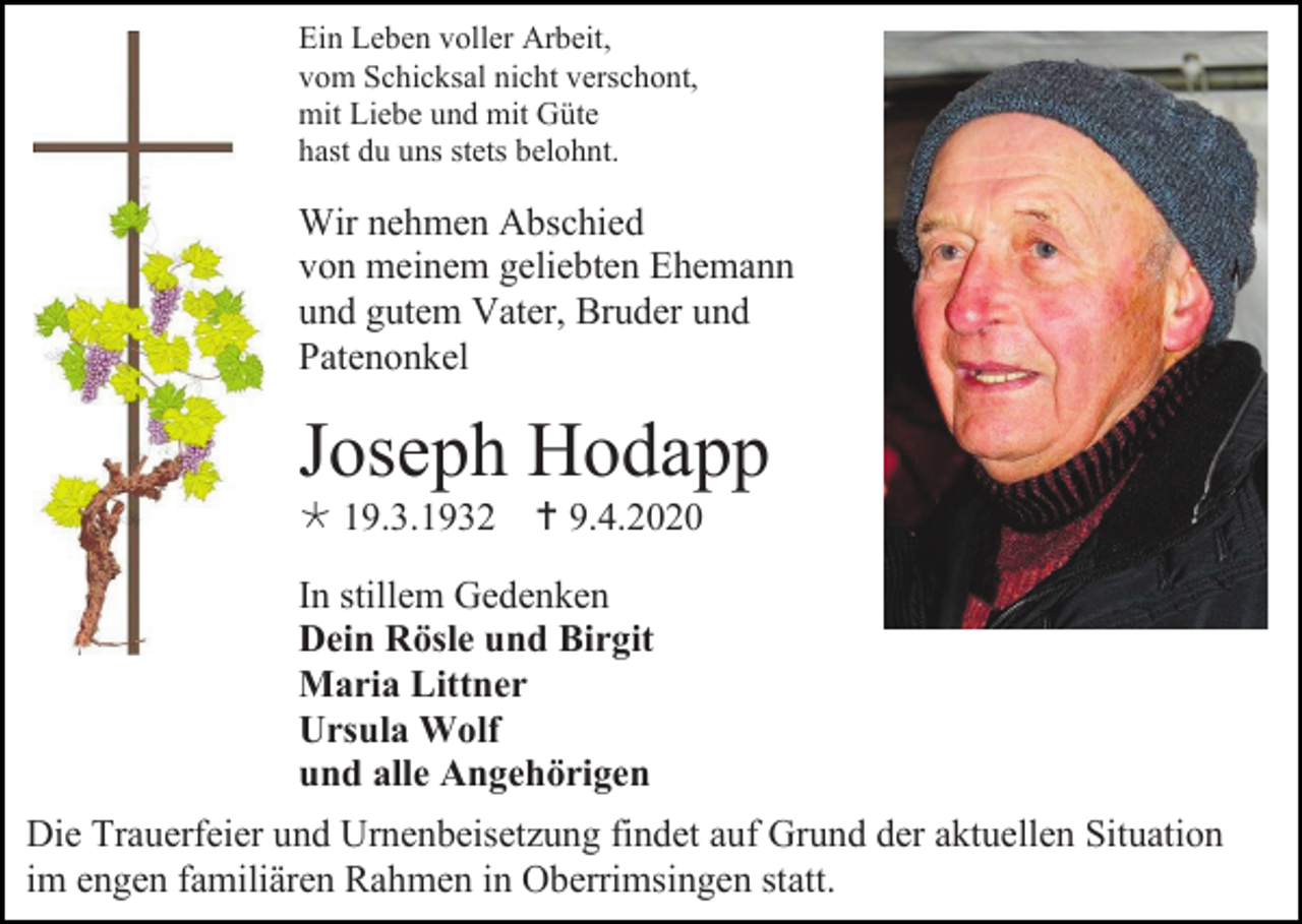 <p>Ein Leben voller Arbeit,<br />vom Schicksal nicht verschont,<br />mit Liebe und mit Güte<br />hast du uns stets belohnt.</p><p>Wir nehmen Abschied<br />von meinem geliebten Ehemann<br />und gutem Vater, Bruder und<br />Patenonkel</p><p>Joseph Hodapp<br /> 19.3.1932  9.4.2020<br />In stillem Gedenken<br />Dein Rösle und Birgit<br />Maria Littner<br />Ursula Wolf<br />und alle Angehörigen<br />Die Trauerfeier und Urnenbeisetzung findet auf Grund der aktuellen Situation<br />im engen familiären Rahmen in Oberrimsingen statt.</p>
