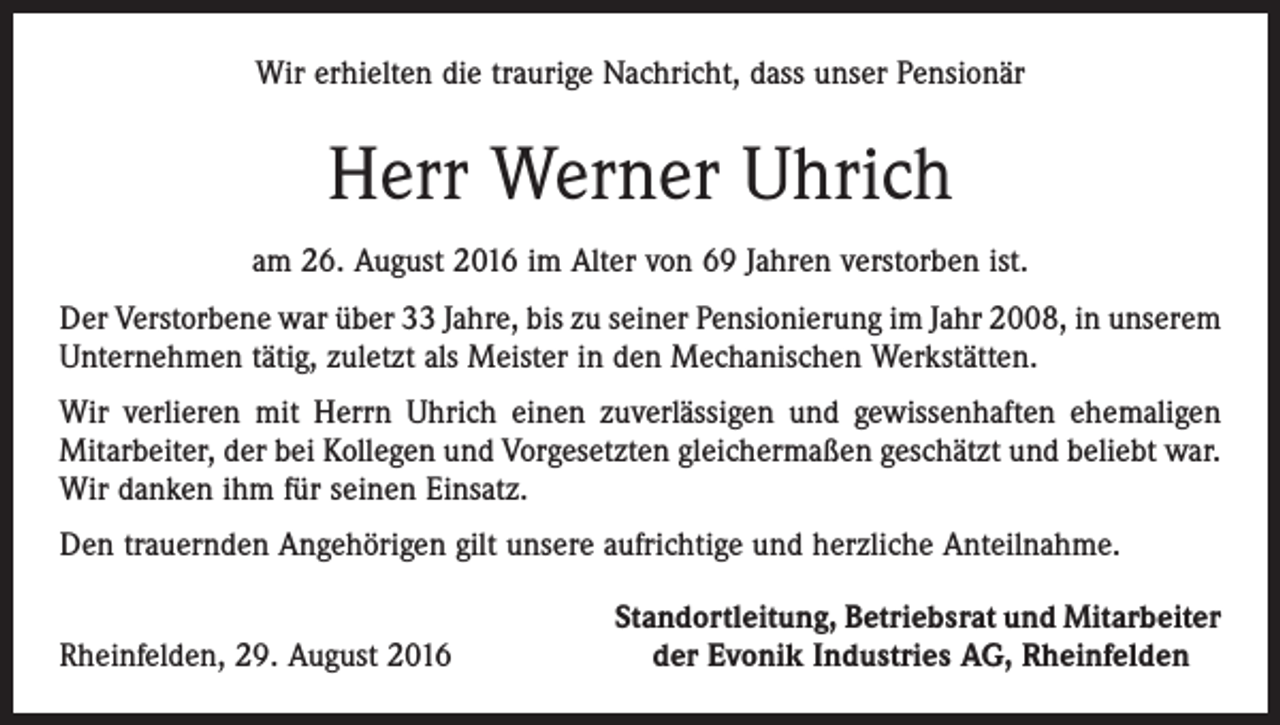 <p>Wir erhielten die traurige Nachricht, dass unser Pensionär</p><p>Herr Werner Uhrich<br />am 26. August 2016 im Alter von 69 Jahren verstorben ist.<br />Der Verstorbene war über 33 Jahre, bis zu seiner Pensionierung im Jahr 2008, in unserem<br />Unternehmen tätig, zuletzt als Meister in den Mechanischen Werkstätten.<br />Wir verlieren mit Herrn Uhrich einen zuverlässigen und gewissenhaften ehemaligen<br />­Mitarbeiter, der bei Kollegen und Vorgesetzten gleichermaßen geschätzt und beliebt war.<br />Wir danken ihm für seinen Einsatz.<br />Den trauernden Angehörigen gilt unsere aufrichtige und herzliche Anteilnahme.</p><p>Rheinfelden, 29. August 2016</p><p>Standortleitung, Betriebsrat und Mitarbeiter<br />der Evonik Industries AG, Rheinfelden</p>
