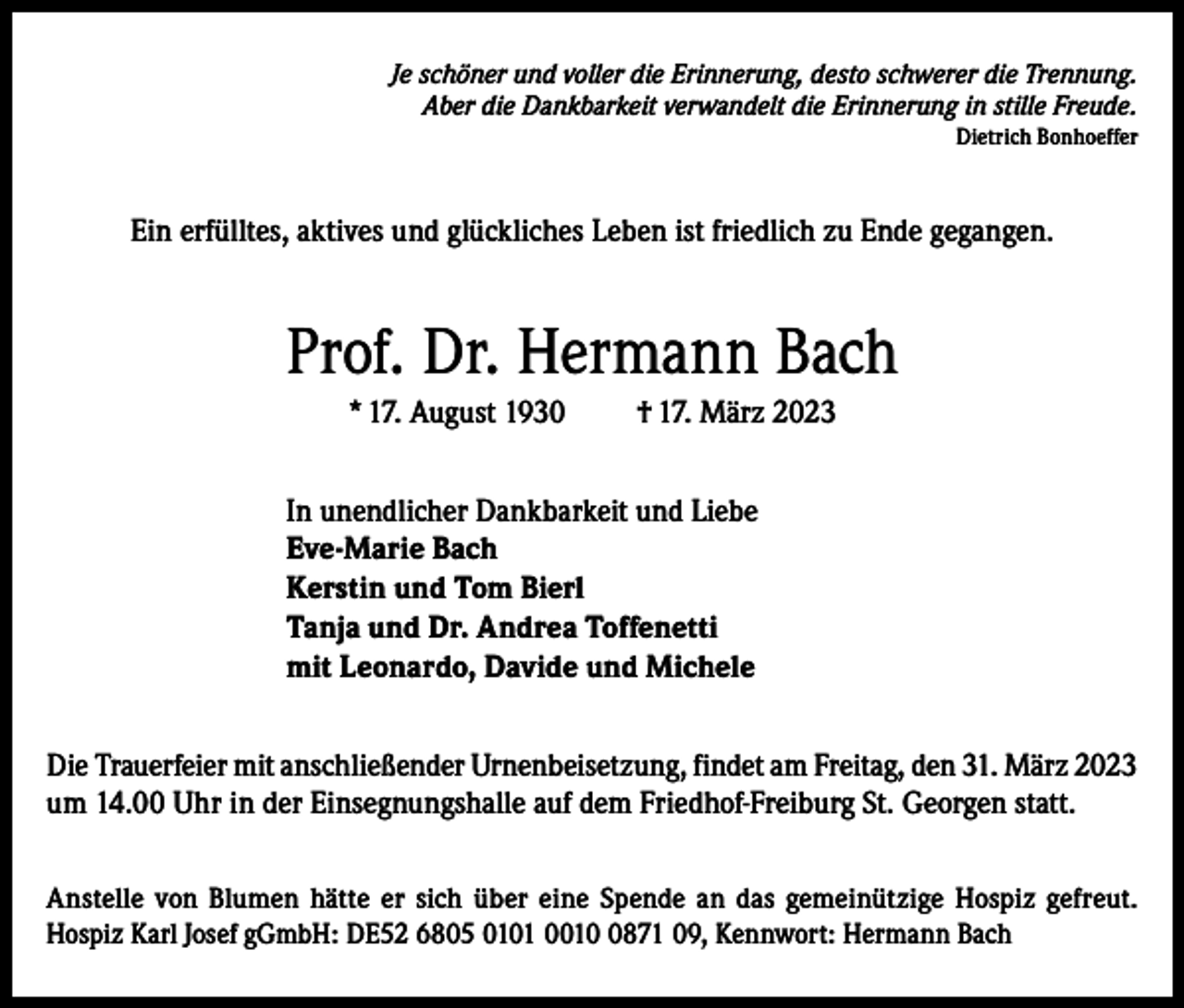 <p>Je schöner und voller die Erinnerung, desto schwerer die Trennung.<br />Aber die Dankbarkeit verwandelt die Erinnerung in stille Freude.<br />Dietrich Bonhoeffer</p><p>Ein erfülltes, aktives und glückliches Leben ist friedlich zu Ende gegangen.</p><p>Prof. Dr. Hermann Bach<br />* 17. August 1930</p><p>† 17. März 2023</p><p>In unendlicher Dankbarkeit und Liebe<br />Eve-Marie Bach<br />Kerstin und Tom Bierl<br />Tanja und Dr. Andrea Toffenetti<br />mit Leonardo, Davide und Michele<br />Die Trauerfeier mit anschließender Urnenbeisetzung, findet am Freitag, den 31. März 2023<br />um 14.00 Uhr in der Einsegnungshalle auf dem Friedhof-Freiburg St. Georgen statt.<br />Anstelle von Blumen hätte er sich über eine Spende an das gemeinützige Hospiz gefreut.<br />Hospiz Karl Josef gGmbH: DE52 6805 0101 001871 09, Kennwort: Hermann Bach</p>