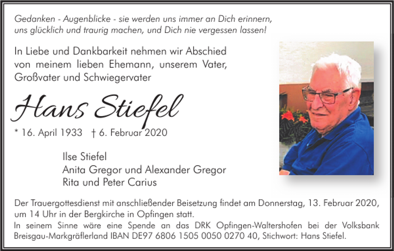 <p>Gedanken - Augenblicke - sie werden uns immer an Dich erinnern,<br />uns glücklich und traurig machen, und Dich nie vergessen lassen!</p><p>In Liebe und Dankbarkeit nehmen wir Abschied<br />von meinem lieben Ehemann, unserem Vater,<br />Großvater und Schwiegervater</p><p>Hans Stiefel<br />* 16. April 1933 † 6. Februar 2020</p><p>Ilse Stiefel<br />Anita Gregor und Alexander Gregor<br />Rita und Peter Carius<br />Der Trauergottesdienst mit anschließender Beisetzung findet am Donnerstag, 13. Februar 2020,<br />um 14 Uhr in der Bergkirche in Opfingen statt.<br />In seinem Sinne wäre eine Spende an das DRK Opfingen-Waltershofen bei der Volksbank<br />Breisgau-Markgräflerland IBAN DE97 6806 1505 005270 40, Stichwort: Hans Stiefel.</p>