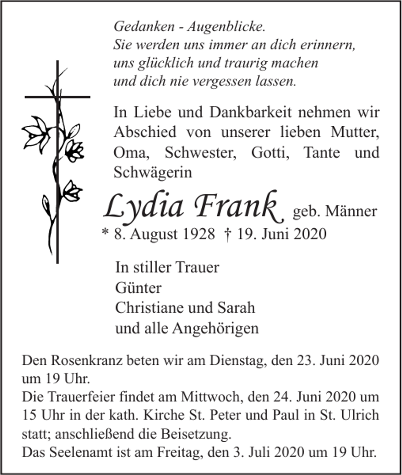 <p>Gedanken - Augenblicke.<br />Sie werden uns immer an dich erinnern,<br />uns glücklich und traurig machen<br />und dich nie vergessen lassen.</p><p>In Liebe und Dankbarkeit nehmen wir<br />Abschied von unserer lieben Mutter,<br />Oma, Schwester, Gotti, Tante und<br />Schwägerin</p><p>Lydia Frank</p><p>geb. Männer<br />* 8. August 1928 † 19. Juni 2020<br />In stiller Trauer<br />Günter<br />Christiane und Sarah<br />und alle Angehörigen</p><p>Den Rosenkranz beten wir am Dienstag, den 23. Juni 2020<br />um 19 Uhr.<br />Die Trauerfeier findet am Mittwoch, den 24. Juni 2020 um<br />15 Uhr in der kath. Kirche St. Peter und Paul in St. Ulrich<br />statt; anschließend die Beisetzung.<br />Das Seelenamt ist am Freitag, den 3. Juli 2020 um 19 Uhr.</p>