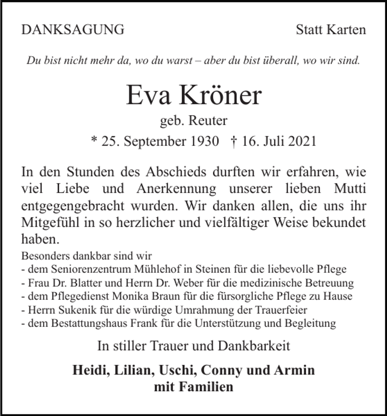 <p>DANKSAGUNG</p><p>Statt Karten</p><p>Du bist nicht mehr da, wo du warst – aber du bist überall, wo wir sind.</p><p>Eva Kröner<br />geb. Reuter<br />* 25. September 1930 † 16. Juli 2021<br />In den Stunden des Abschieds durften wir erfahren, wie<br />viel Liebe und Anerkennung unserer lieben Mutti<br />entgegengebracht wurden. Wir danken allen, die uns ihr<br />Mitgefühl in so herzlicher und vielfältiger Weise bekundet<br />haben.<br />Besonders dankbar sind wir<br />- dem Seniorenzentrum Mühlehof in Steinen für die liebevolle Pflege<br />- Frau Dr. Blatter und Herrn Dr. Weber für die medizinische Betreuung<br />- dem Pflegedienst Monika Braun für die fürsorgliche Pflege zu Hause<br />- Herrn Sukenik für die würdige Umrahmung der Trauerfeier<br />- dem Bestattungshaus Frank für die Unterstützung und Begleitung</p><p>In stiller Trauer und Dankbarkeit<br />Heidi, Lilian, Uschi, Conny und Armin<br />mit Familien</p>