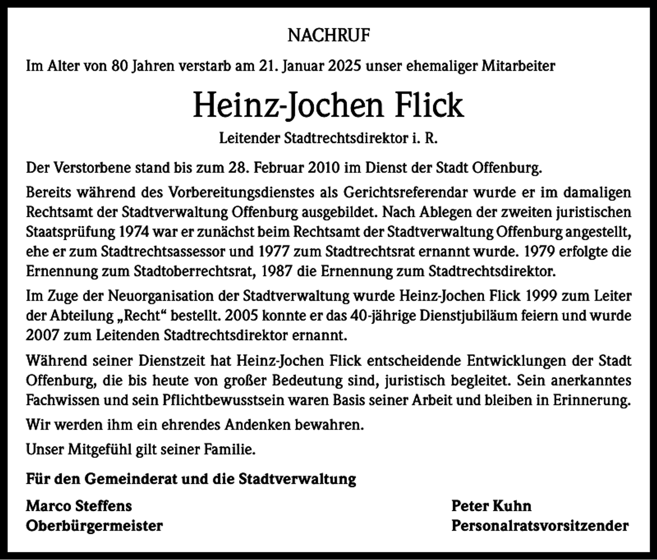 <p>NACHRUF<br />Im Alter von 80 Jahren verstarb am 21. Januar 2025 unser ehemaliger Mitarbeiter</p><p>Heinz-Jochen Flick<br />Leitender Stadtrechtsdirektor i. R.<br />Der Verstorbene stand bis zum 28. Februar 2010 im Dienst der Stadt Offenburg.<br />Bereits während des Vorbereitungsdienstes als Gerichtsreferendar wurde er im damaligen<br />Rechtsamt der Stadtverwaltung Offenburg ausgebildet. Nach Ablegen der zweiten juristischen<br />Staatsprüfung 1974 war er zunächst beim Rechtsamt der Stadtverwaltung Offenburg angestellt,<br />ehe er zum Stadtrechtsassessor und 1977 zum Stadtrechtsrat ernannt wurde. 1979 erfolgte die<br />Ernennung zum Stadtoberrechtsrat, 1987 die Ernennung zum Stadtrechtsdirektor.<br />Im Zuge der Neuorganisation der Stadtverwaltung wurde Heinz-Jochen Flick 1999 zum Leiter<br />der Abteilung „Recht“ bestellt. 2005 konnte er das 40-jährige Dienstjubiläum feiern und wurde<br />2007 zum Leitenden Stadtrechtsdirektor ernannt.<br />Während seiner Dienstzeit hat Heinz-Jochen Flick entscheidende Entwicklungen der Stadt<br />Offenburg, die bis heute von großer Bedeutung sind, juristisch begleitet. Sein anerkanntes<br />Fachwissen und sein Pflichtbewusstsein waren Basis seiner Arbeit und bleiben in Erinnerung.<br />Wir werden ihm ein ehrendes Andenken bewahren.<br />Unser Mitgefühl gilt seiner Familie.<br />Für den Gemeinderat und die Stadtverwaltung<br />Marco Steffens<br />Peter Kuhn<br />Oberbürgermeister Personalratsvorsitzender</p>
