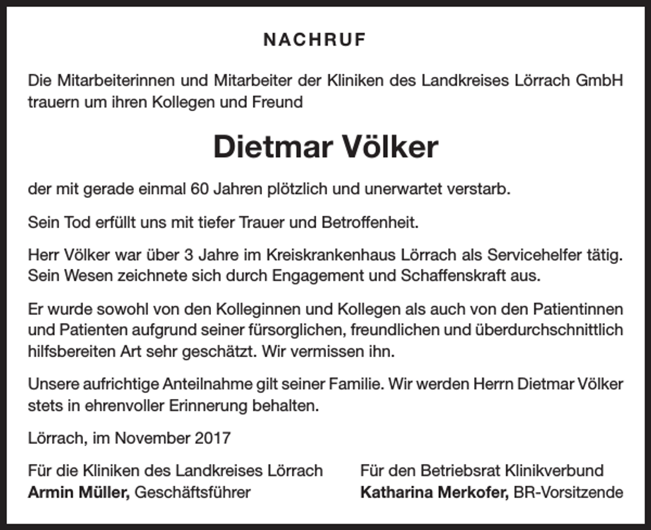 <p>NACHRUF<br />Die Mitarbeiterinnen und Mitarbeiter der Kliniken des Landkreises Lörrach GmbH<br />trauern um ihren Kollegen und Freund</p><p>Dietmar Völker<br />der mit gerade einmal 60 Jahren plötzlich und unerwartet verstarb.<br />Sein Tod erfüllt uns mit tiefer Trauer und Betroffenheit.<br />Herr Völker war über 3 Jahre im Kreiskrankenhaus Lörrach als Servicehelfer tätig.<br />Sein Wesen zeichnete sich durch Engagement und Schaffenskraft aus.<br />Er wurde sowohl von den Kolleginnen und Kollegen als auch von den Patientinnen<br />und Patienten aufgrund seiner fürsorglichen, freundlichen und überdurchschnittlich<br />hilfsbereiten Art sehr geschätzt. Wir vermissen ihn.<br />Unsere aufrichtige Anteilnahme gilt seiner Familie. Wir werden Herrn Dietmar ­Völker<br />stets in ehrenvoller Erinnerung behalten.<br />Lörrach, im November 2017<br />Für die Kliniken des Landkreises Lörrach<br />Armin Müller, Geschäftsführer</p><p>Für den Betriebsrat Klinikverbund<br />Katharina Merkofer, BR-Vorsitzende</p>