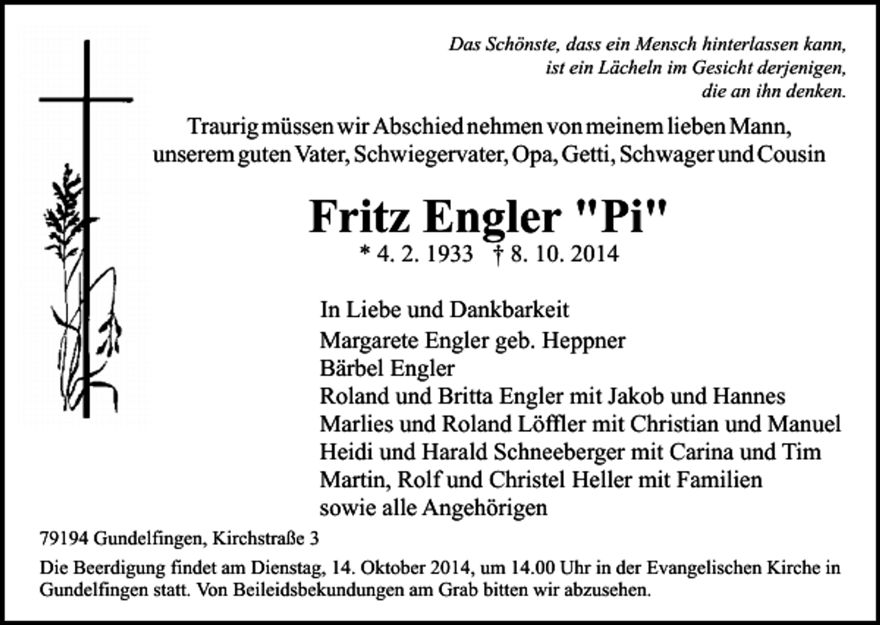 <p>Das Schönste, dass ein Mensch hinterlassen kann,<br />ist ein Lächeln im Gesicht derjenigen,<br />die an ihn denken.</p><p>Traurig müssen wir Abschied nehmen von meinem lieben Mann,<br />unserem guten Vater, Schwiegervater, Opa, Getti, Schwager und Cousin</p><p>Fritz Engler "Pi"<br />* 4. 2. 1933 † 8. 10. 2014</p><p>In Liebe und Dankbarkeit<br />Margarete Engler geb. Heppner<br />Bärbel Engler<br />Roland und Britta Engler mit Jakob und Hannes<br />Marlies und Roland Löffler mit Christian und Manuel<br />Heidi und Harald Schneeberger mit Carina und Tim<br />Martin, Rolf und Christel Heller mit Familien<br />sowie alle Angehörigen<br />79194 Gundelfingen, Kirchstraße 3<br />Die Beerdigung findet am Dienstag, 14. Oktober 2014, um 14.00 Uhr in der Evangelischen Kirche in<br />Gundelfingen statt. Von Beileidsbekundungen am Grab bitten wir abzusehen.</p>