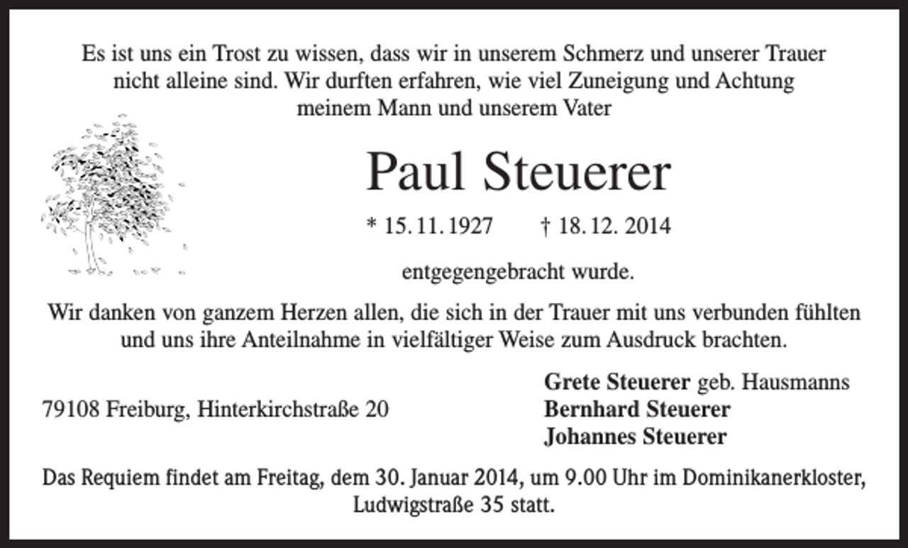 <p>Es ist uns ein Trost zu wissen, dass wir in unserem Schmerz und unserer Trauer<br />nicht alleine sind. Wir durften erfahren, wie viel Zuneigung und Achtung<br />meinem Mann und unserem Vater</p><p>Paul Steuerer<br />* 15. 11. 1927 † 18. 12. 2014<br />entgegengebracht wurde.<br />Wir danken von ganzem Herzen allen, die sich in der Trauer mit uns verbunden ­fühlten<br />und uns ihre Anteilnahme in vielfältiger Weise zum Ausdruck brachten.</p><p>Grete Steuerer geb. Hausmanns<br />79108 Freiburg, Hinterkirchstraße 20 Bernhard Steuerer<br />Johannes Steuerer<br />Das Requiem findet am Freitag, dem 30. Januar 2014, um 9.00 Uhr im Dominikaner­kloster,<br />Ludwigstraße 35 statt.</p>