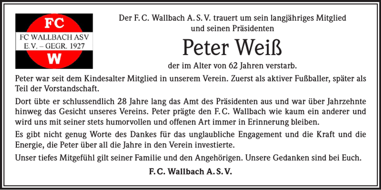 <p>Der F. C. Wallbach A. S. V. trauert um sein langjähriges Mitglied<br />und seinen Präsidenten</p><p>Peter Weiß</p><p>der im Alter von 62 Jahren verstarb.<br />Peter war seit dem Kindesalter Mitglied in unserem Verein. Zuerst als aktiver Fußballer, später als<br />Teil der Vorstandschaft.<br />Dort übte er schlussendlich 28 Jahre lang das Amt des Präsidenten aus und war über Jahrzehnte<br />hinweg das Gesicht unseres Vereins. Peter prägte den F. C. Wallbach wie kaum ein anderer und<br />wird uns mit seiner stets humorvollen und offenen Art immer in Erinnerung bleiben.<br />Es gibt nicht genug Worte des Dankes für das unglaubliche Engagement und die Kraft und die<br />­Energie, die Peter über all die Jahre in den Verein investierte.<br />Unser tiefes Mitgefühl gilt seiner Familie und den Angehörigen. Unsere Gedanken sind bei Euch.<br />F. C. Wallbach A. S. V.</p>