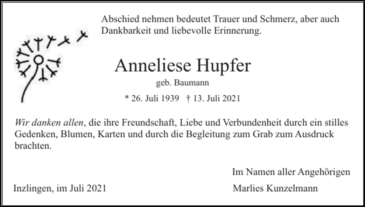<p>Abschied nehmen bedeutet Trauer und Schmerz, aber auch<br />Dankbarkeit und liebevolle Erinnerung.</p><p>Anneliese Hupfer<br />geb. Baumann<br />* 26. Juli 1939 † 13. Juli 2021</p><p>Wir danken allen, die ihre Freundschaft, Liebe und Verbundenheit durch ein stilles<br />Gedenken, Blumen, Karten und durch die Begleitung zum Grab zum Ausdruck<br />brachten.<br />Im Namen aller Angehörigen<br />Inzlingen, im Juli 2021</p><p>Marlies Kunzelmann</p>