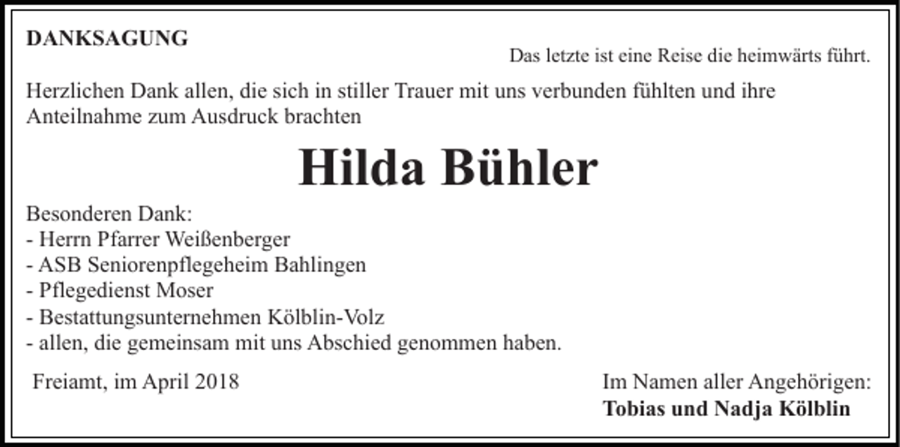 <p>DDANKSAGUNG<br />A N KS A G U N G</p><p>D as l et<br />zt e ist<br />n e RReise<br />eis e ddie<br />i e heimwärts<br />h ei m w ärts führt.<br />f ü hrt.<br />Das<br />letzte<br />isteieine</p><p>HHerzlichen<br />er zli c h e n DDank<br />a n k all<br />e n, didiee si<br />c h iinn still<br />er Trauer<br />Tr a u er mit<br />mi t uns<br />u ns verbunden<br />v er b u n d e n fühlten<br />f ü hlt e n und<br />un d iihre<br />hr e<br />allen,<br />sich<br />stiller<br />AAnteilnahme<br />nt eil n a h m e zzum<br />u m AAusdruck<br />us dr u c k brachten<br />br a c ht e n</p><p>Hil<br />d a BBühler<br />ü hl e r<br />Hilda</p><p>BBesonderen<br />es o n d er e n Dank:<br />D a n k:<br />- Herrn<br />H err n Pfarrer<br />Pf arr er Weißenberger<br />Wei ß e n b er g er<br />- ASB<br />A S B Seniorenpflegeheim<br />S e ni or e n pfl e g e h ei m Bahlingen<br />B a hli n g e n<br />- Pflegedienst<br />Pfl e g e di e nst Moser<br />M os er<br />- Bestattungsunternehmen<br />B est att u n gs u nt er n e h m e n Kölblin-Volz<br />K öl bli n- Vol z<br />- allen,<br />all e n, die<br />di e gemeinsam<br />g e m ei ns a m mit<br />mit uns<br />u ns Abschied<br />A bs c hi e d genommen<br />g e n o m m en hhaben.<br />a b e n.<br />Freiamt,<br />Fr<br />ei a mt, iim<br />m April<br />A pril 22</p><p>Im<br />I m Namen<br />N a m e n aller<br />all er Angehörigen:<br />A n g e h örig e n:<br />Tobias<br />T o bi as uund<br />n d Nadja<br />N a dj a Kölblin<br />K öl bl i n</p>