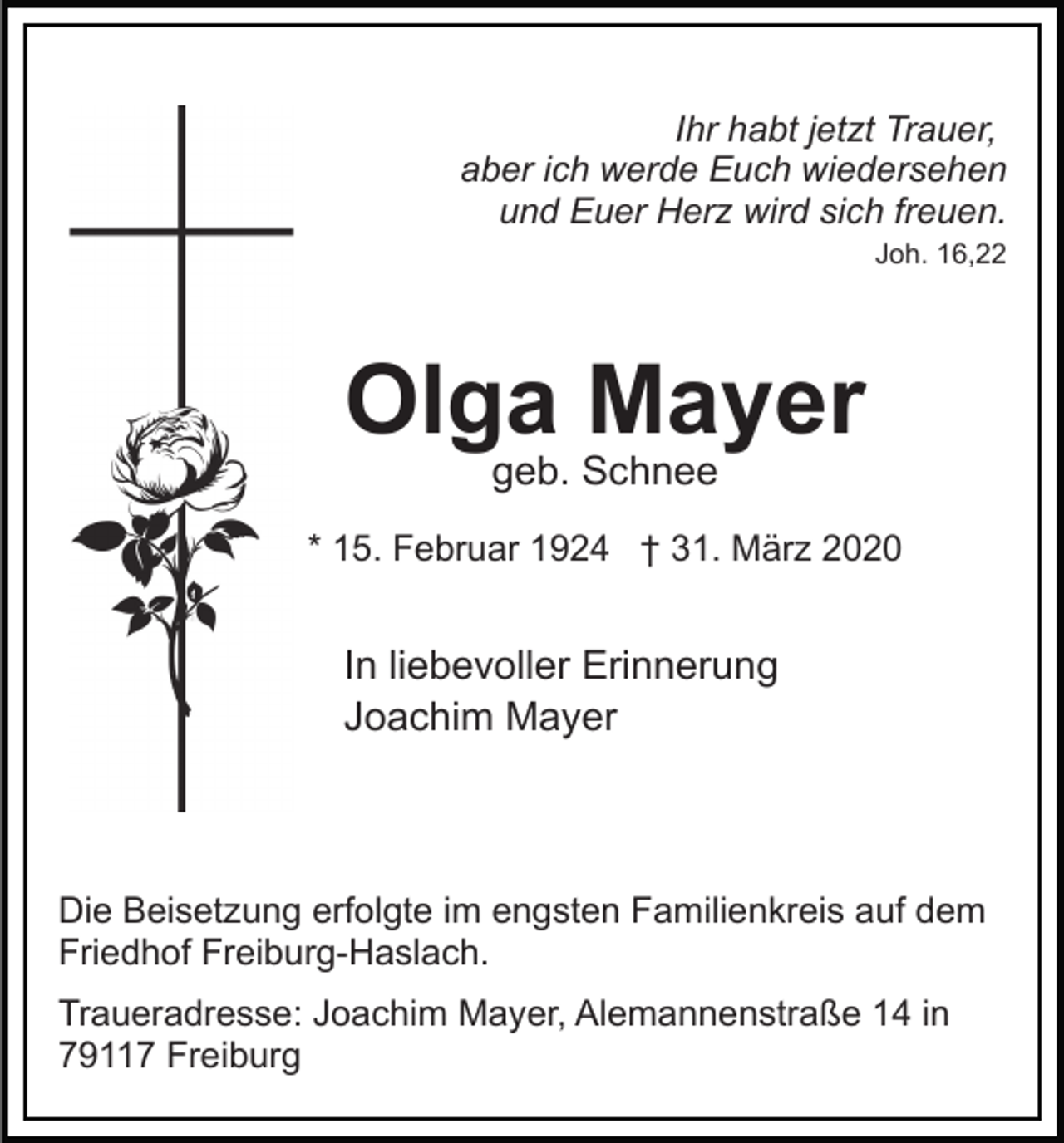 <p>Ihr habt jetzt Trauer,<br />aber ich werde Euch wiedersehen<br />und Euer Herz wird sich freuen.<br />Joh. 16,22</p><p>Olga Mayer<br />geb. Schnee</p><p>* 15. Februar 1924 † 31. März 2020</p><p>In liebevoller Erinnerung<br />Joachim Mayer</p><p>Die Beisetzung erfolgte im engsten Familienkreis auf dem<br />Friedhof Freiburg-Haslach.<br />Traueradresse: Joachim Mayer, Alemannenstraße 14 in<br />79117 Freiburg</p>