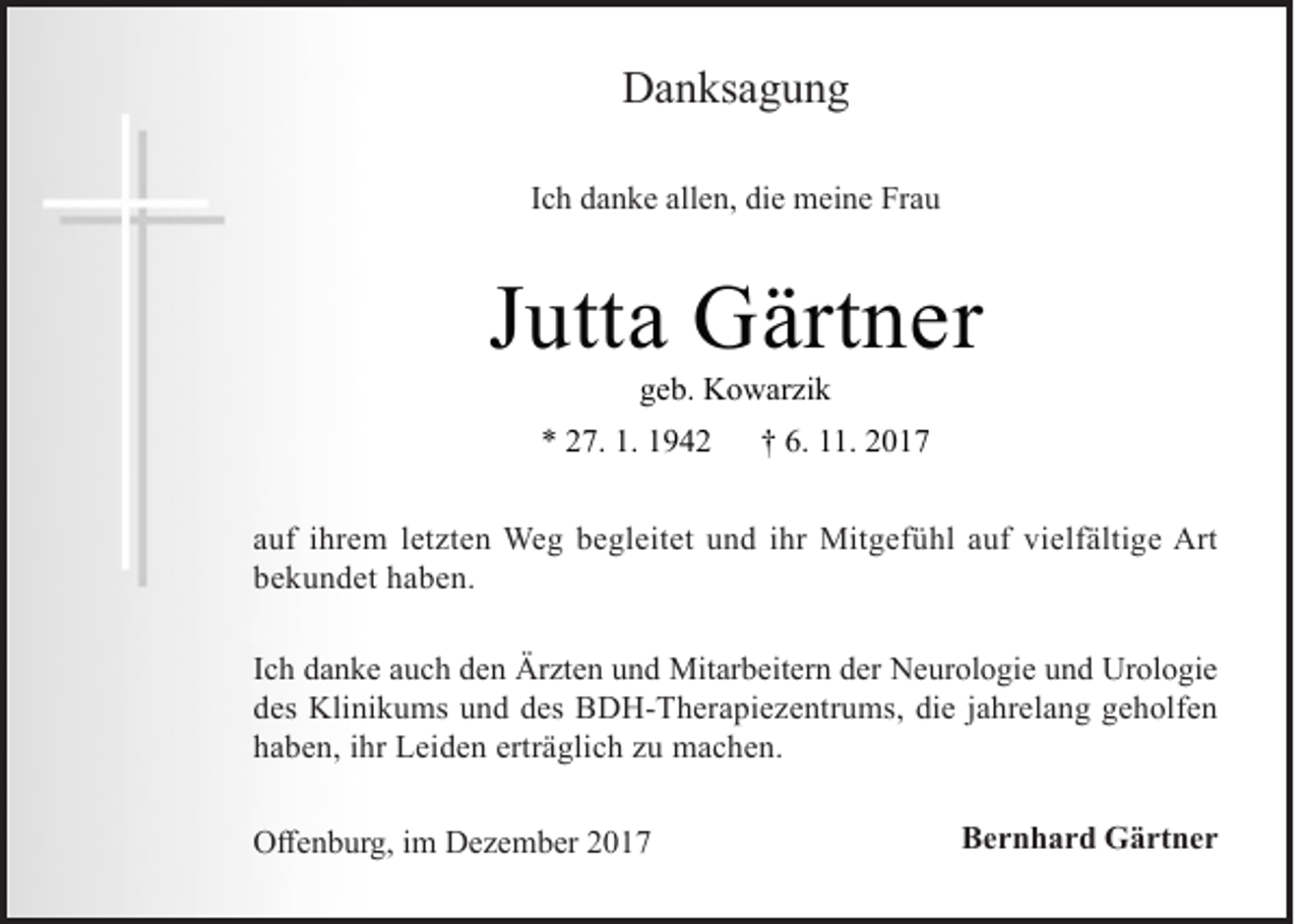 <p>DDanksagung<br />a n ks a g u n g<br />IIch<br />c h danke<br />d a n k e allen,<br />all e n, die<br />di e meine<br />m ei n e Frau<br />Fr a u</p><p>JJutta<br />utt a Gärtner<br />G ärt n er<br />ggeb.<br />e b. Kowarzik<br />K o w ar zi k</p><p>** 227.<br />7. 1.<br />1. 11</p><p>†† 6.<br />6. 11.<br />.</p><p>a uf iihrem<br />auf<br />hr e m lletzten<br />et zt e n Weg<br />We g begleitet<br />b e gl eit et und<br />u n d iihr<br />hr Mitgefühl<br />Mit g ef ü hl aauf<br />uf vielfältige<br />vi elf älti g e Art<br />Art<br />bbekundet<br />e k u n d et hhaben.<br />a b e n.<br />I c h danke<br />Ich<br />d a n k e auch<br />a u c h den<br />d e n Ärzten<br />Är zt e n und<br />u n d Mitarbeitern<br />Mit ar b eit er n der<br />d er Neurologie<br />N e ur ol o gi e und<br />u n d Urologie<br />Ur ol o gi e<br />ddes<br />es Klinikums<br />Kli ni k u ms uund<br />n d ddes<br />es BDH-Therapiezentrums,<br />B D H- T h er a pi e z e ntr u ms, di<br />die<br />e jjahrelang<br />a hr el a n g ggeholfen<br />e h olf e n<br />hhaben,<br />a b e n, iihr<br />hr Leiden<br />L ei d e n ertr<br />erträglich<br />ä gli c h zzu<br />u machen.<br />m a c h e n.<br />OOffenburg,<br />ff e n b ur g, i im<br />m DDezember<br />e z e m b er 22</p><p>BBernhard<br />e r n h a r d Gärtner<br />G ä rt n e r</p>