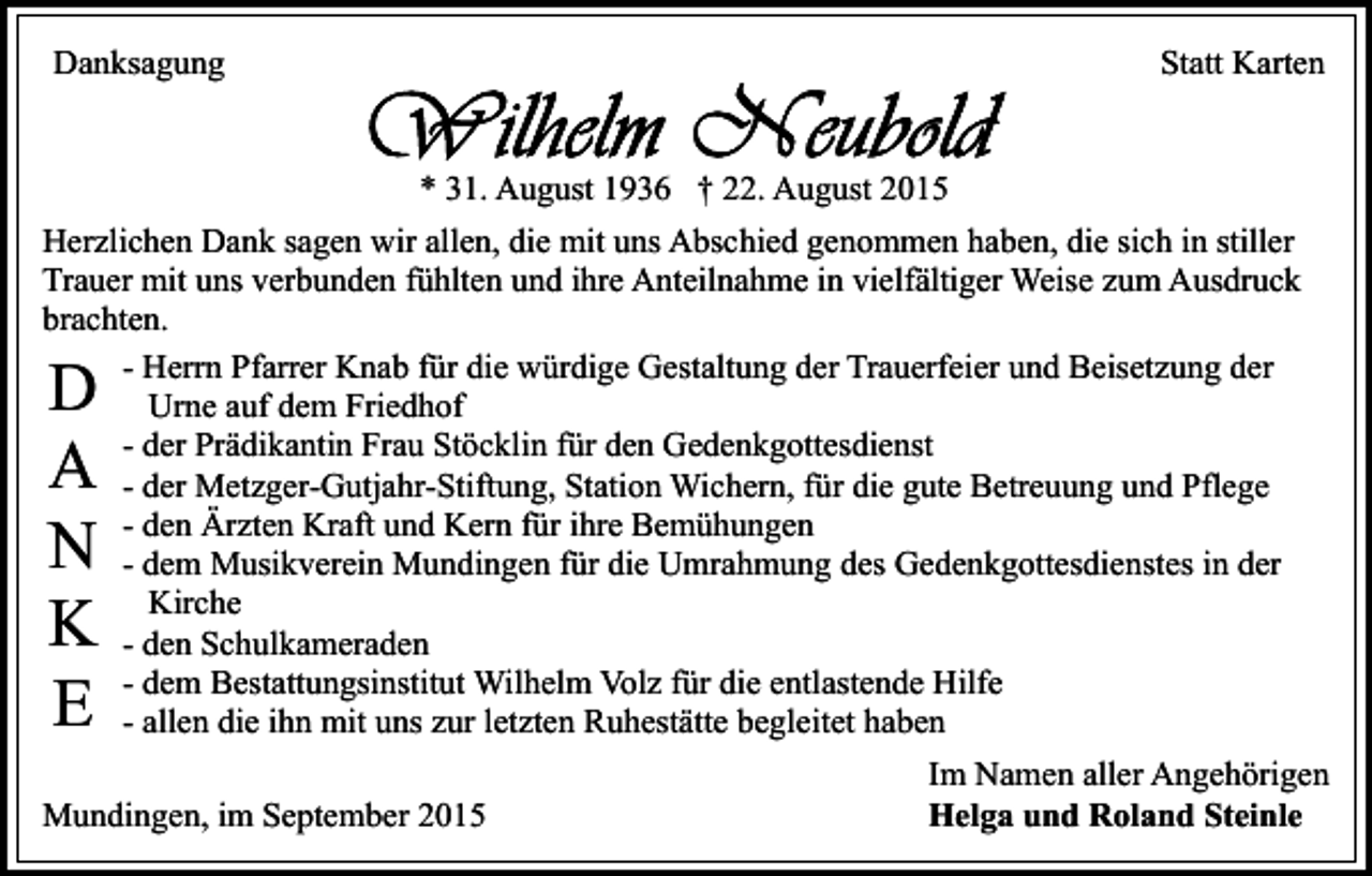 <p>Danksagung</p><p>Statt Karten<br />* 31. August 1936 † 22. August 2015</p><p>Herzlichen Dank sagen wir allen, die mit uns Abschied genommen haben, die sich in stiller<br />Trauer mit uns verbunden fühlten und ihre Anteilnahme in vielfältiger Weise zum Ausdruck<br />brachten.<br />- Herrn Pfarrer Knab für die würdige Gestaltung der Trauerfeier und Beisetzung der<br />Urne auf dem Friedhof<br />- der Prädikantin Frau Stöcklin für den Gedenkgottesdienst<br />- der Metzger-Gutjahr-Stiftung, Station Wichern, für die gute Betreuung und Pflege<br />- den Ärzten Kraft und Kern für ihre Bemühungen<br />- dem Musikverein Mundingen für die Umrahmung des Gedenkgottesdienstes in der<br />Kirche<br />- den Schulkameraden<br />- dem Bestattungsinstitut Wilhelm Volz für die entlastende Hilfe<br />- allen die ihn mit uns zur letzten Ruhestätte begleitet haben</p><p>D<br />A<br />N<br />K<br />E</p><p>Mundingen, im September 2015</p><p>Im Namen aller Angehörigen<br />Helga und Roland Steinle</p>