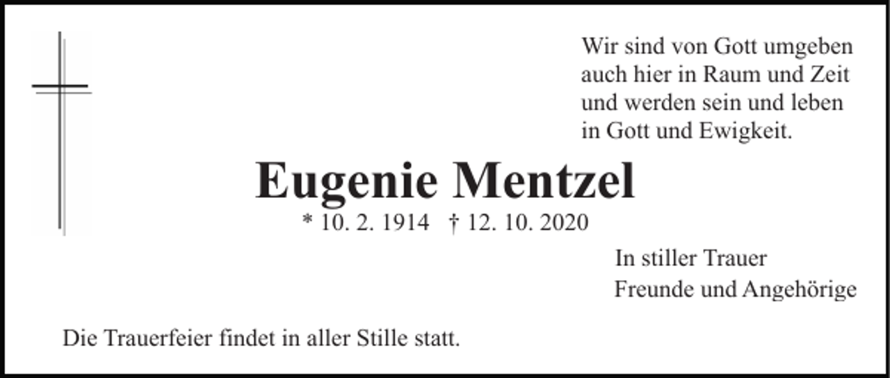 <p>Wir sind von Gott umgeben<br />auch hier in Raum und Zeit<br />und werden sein und leben<br />in Gott und Ewigkeit.</p><p>Eugenie Mentzel<br />* 10. 2. 1914 † 12. 10. 2020</p><p>In stiller Trauer<br />Freunde und Angehörige<br />Die Trauerfeier findet in aller Stille statt.</p>