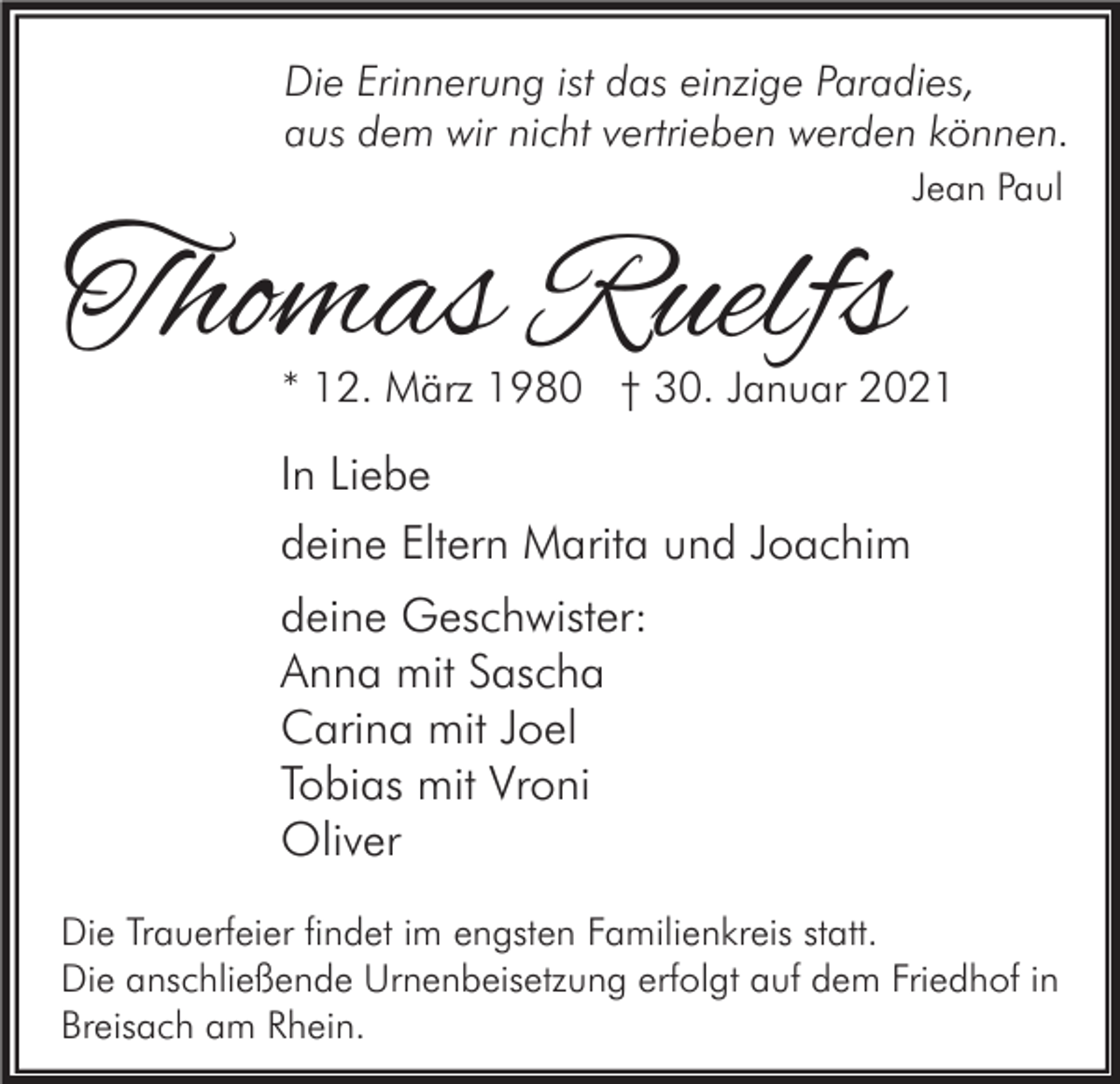 <p>Die Erinnerung ist das einzige Paradies,<br />aus dem wir nicht vertrieben werden können.</p><p>Thomas Ruelfs</p><p>Jean Paul</p><p>* 12. März 1980 † 30. Januar 2021</p><p>In Liebe<br />deine Eltern Marita und Joachim<br />deine Geschwister:<br />Anna mit Sascha<br />Carina mit Joel<br />Tobias mit Vroni<br />Oliver<br />Die Trauerfeier findet im engsten Familienkreis statt.<br />Die anschließende Urnenbeisetzung erfolgt auf dem Friedhof in<br />Breisach am Rhein.</p>