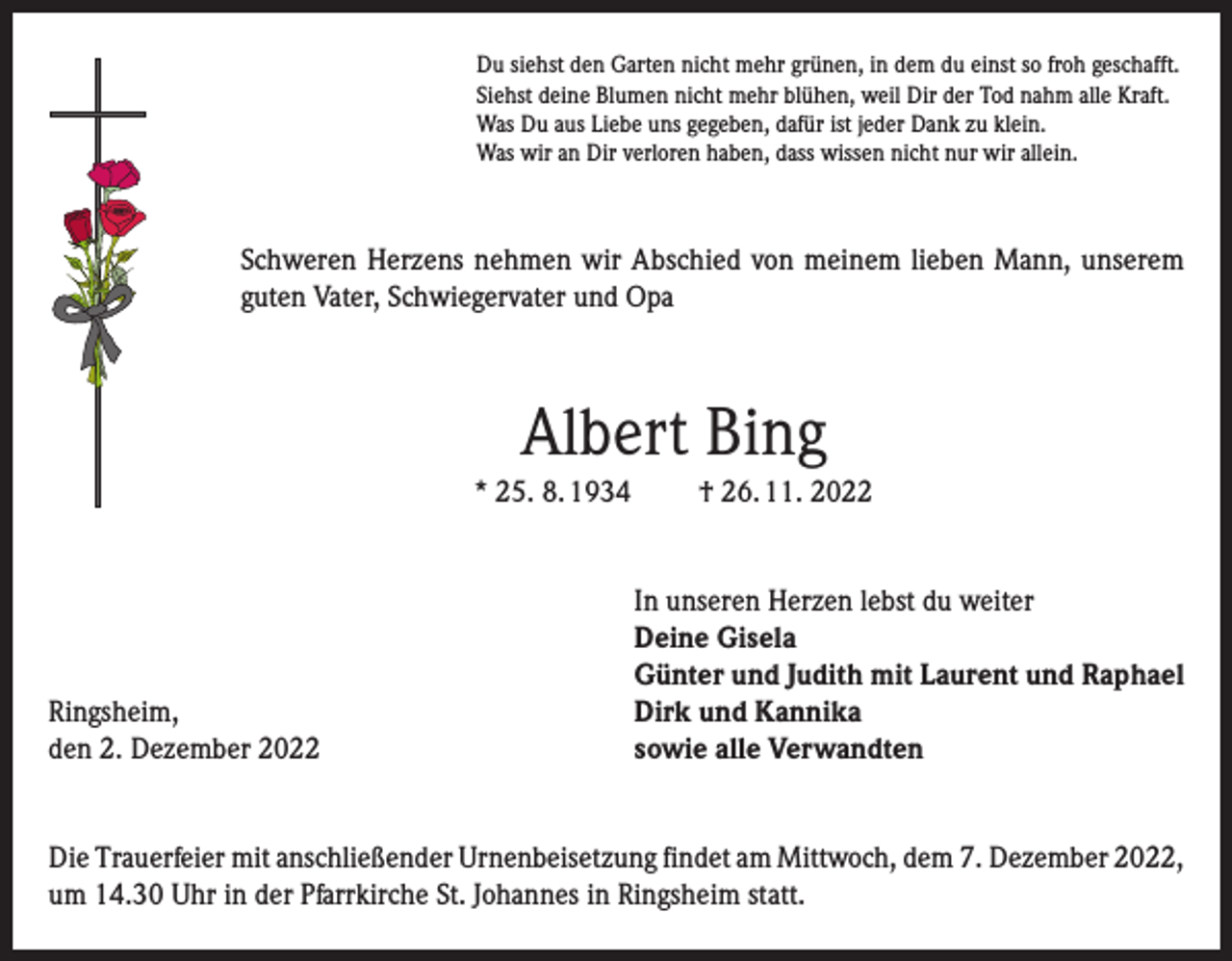 <p>Du siehst den Garten nicht mehr grünen, in dem du einst so froh geschafft.<br />Siehst deine Blumen nicht mehr blühen, weil Dir der Tod nahm alle Kraft.<br />Was Du aus Liebe uns gegeben, dafür ist jeder Dank zu klein.<br />Was wir an Dir verloren haben, dass wissen nicht nur wir allein.</p><p>Schweren Herzens nehmen wir Abschied von meinem lieben Mann, unserem<br />guten Vater, Schwiegervater und Opa</p><p>Albert Bing<br />* 25. 8. 1934</p><p>Ringsheim,<br />den 2. Dezember 2022</p><p>† 26. 11. 2022<br />In unseren Herzen lebst du weiter<br />Deine Gisela<br />Günter und Judith mit Laurent und Raphael<br />Dirk und Kannika<br />sowie alle Verwandten</p><p>Die Trauerfeier mit anschließender Urnenbeisetzung findet am Mittwoch, dem 7. Dezember 2022,<br />um 14.30 Uhr in der Pfarrkirche St. Johannes in Ringsheim statt.</p>