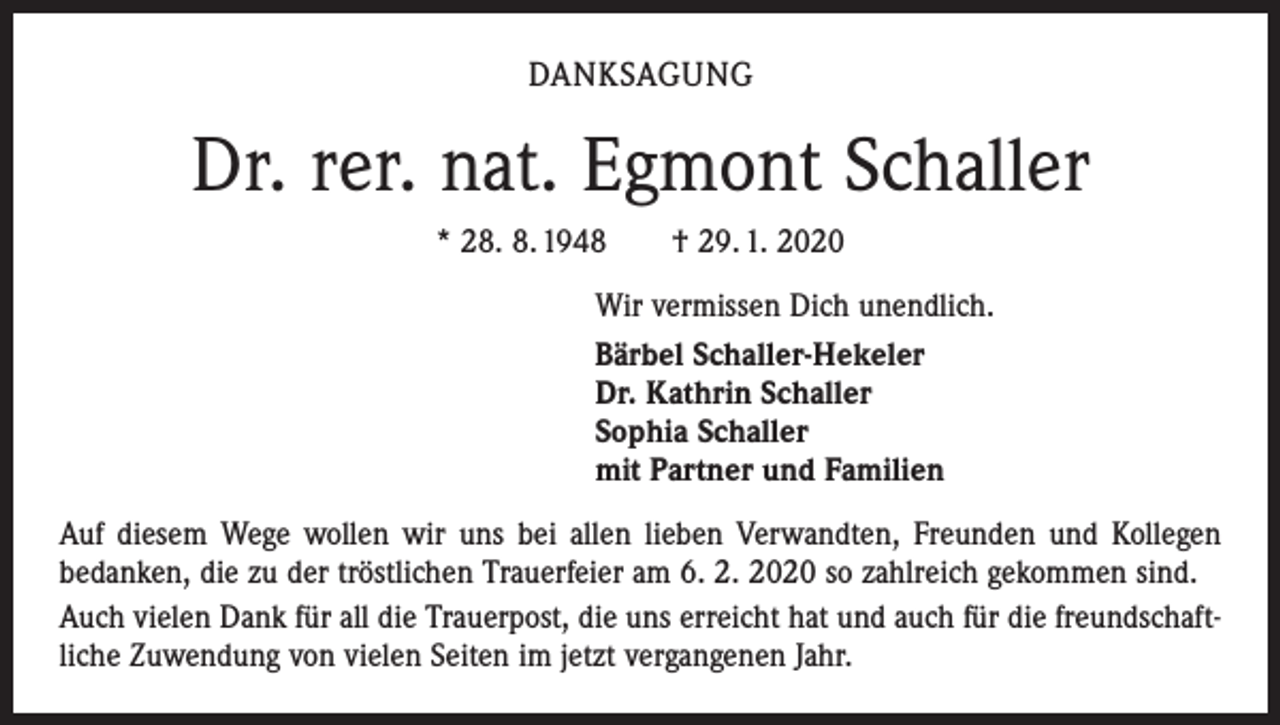 <p>DANKSAGUNG</p><p>Dr. rer. nat. Egmont Schaller<br />* 28. 8. 1948 † 29. 1. 2020<br />Wir vermissen Dich unendlich.<br />Bärbel Schaller-Hekeler<br />Dr. Kathrin Schaller<br />Sophia Schaller<br />mit Partner und Familien<br />Auf diesem Wege wollen wir uns bei allen lieben Verwandten, Freunden und Kollegen<br />bedanken, die zu der tröstlichen Trauerfeier am 6. 2. 2020 so zahlreich gekommen sind.<br />Auch vielen Dank für all die Trauerpost, die uns erreicht hat und auch für die freundschaftliche Zuwendung von vielen Seiten im jetzt vergangenen Jahr.</p>