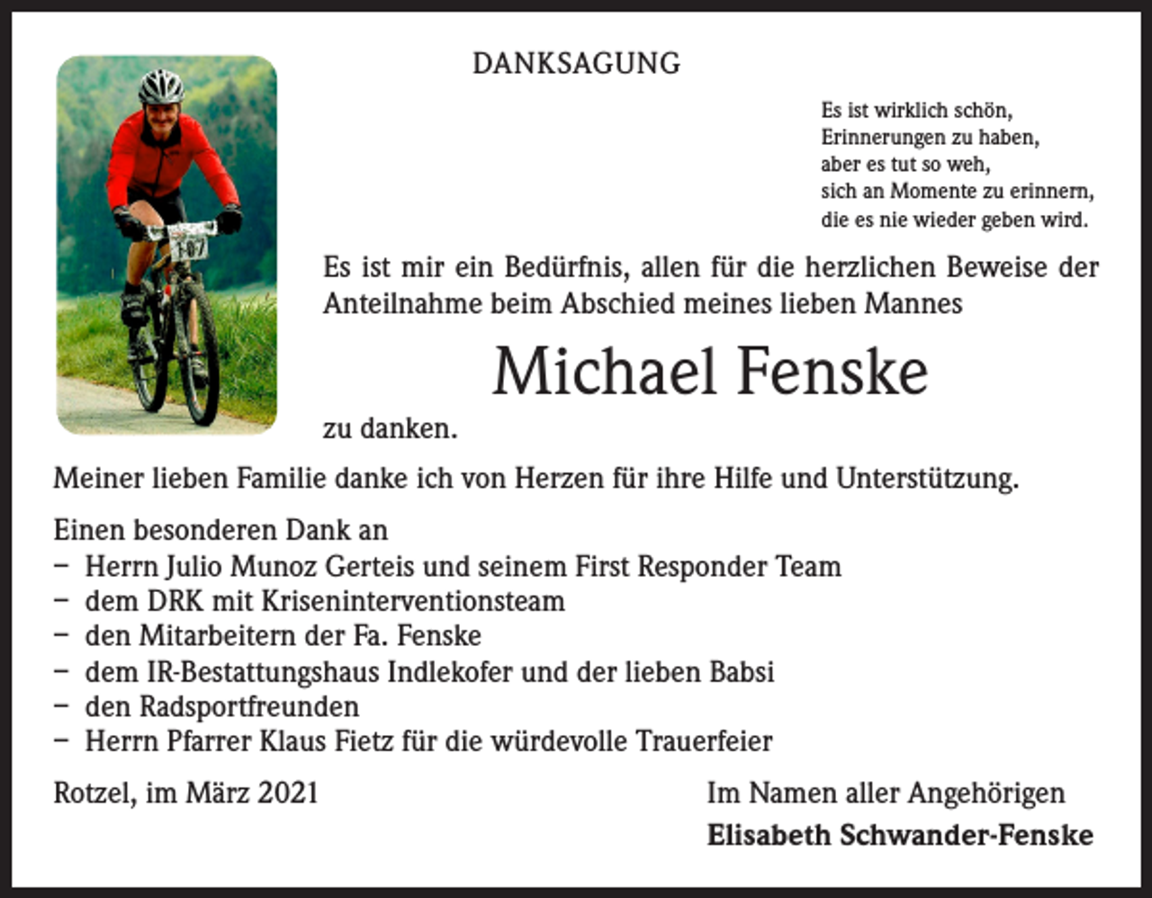 <p>DANKSAGUNG<br />Es ist wirklich schön,<br />Erinnerungen zu haben,<br />aber es tut so weh,<br />sich an Momente zu erinnern,<br />die es nie wieder geben wird.</p><p>Es ist mir ein Bedürfnis, allen für die herzlichen Beweise der<br />Anteilnahme beim Abschied meines lieben Mannes</p><p>zu danken.</p><p>Michael Fenske</p><p>Meiner lieben Familie danke ich von Herzen für ihre Hilfe und Unterstützung.<br />Einen besonderen Dank an<br />– Herrn Julio Munoz Gerteis und seinem First Responder Team<br />– dem DRK mit Kriseninterventionsteam<br />– den Mitarbeitern der Fa. Fenske<br />– dem IR-Bestattungshaus Indlekofer und der lieben Babsi<br />– den Radsportfreunden<br />– Herrn Pfarrer Klaus Fietz für die würdevolle Trauerfeier<br />Rotzel, im März 2021</p><p>Im Namen aller Angehörigen<br />Elisabeth Schwander-Fenske</p>