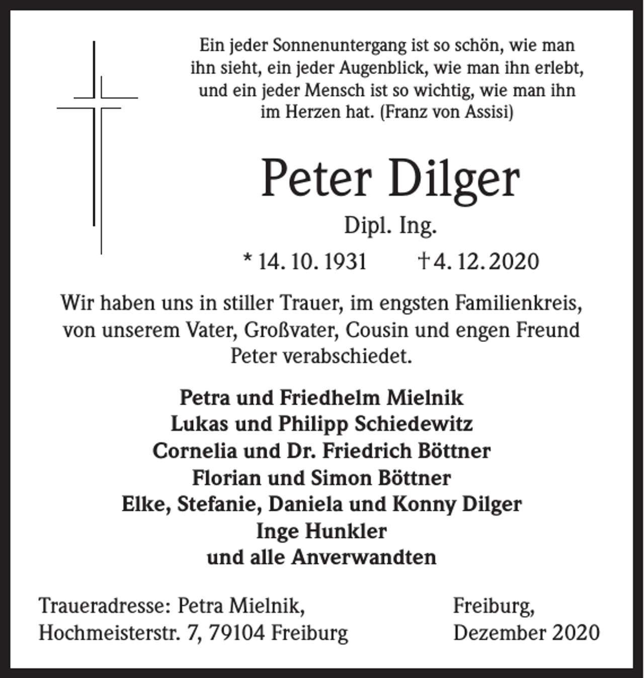 <p>Ein jeder Sonnenuntergang ist so schön, wie man<br />ihn sieht, ein jeder Augenblick, wie man ihn erlebt,<br />und ein jeder Mensch ist so wichtig, wie man ihn<br />im Herzen hat. (Franz von Assisi)</p><p>Peter Dilger<br />Dipl. Ing.<br />* 14. 10. 1931 † 4. 12. 2020<br />Wir haben uns in stiller Trauer, im engsten Familienkreis,<br />von unserem Vater, Großvater, Cousin und engen Freund<br />Peter verabschiedet.<br />Petra und Friedhelm Mielnik<br />Lukas und Philipp Schiedewitz<br />Cornelia und Dr. Friedrich Böttner<br />Florian und Simon Böttner<br />Elke, Stefanie, Daniela und Konny Dilger<br />Inge Hunkler<br />und alle Anverwandten<br />Traueradresse: Petra Mielnik,<br />Hochmeisterstr. 7, 79104 Freiburg</p><p>Freiburg,<br />Dezember 2020</p>