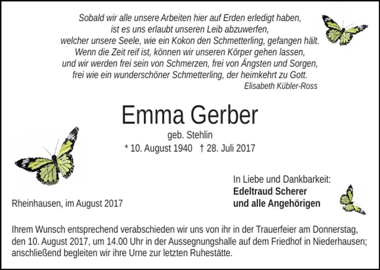 <p>SSobald<br />o b al d wir<br />wir all<br />e uunsere<br />n s er e Ar<br />b ei t e n hier<br />hi er auf<br />a uf Erden<br />Er d e n erledigt<br />erl e di gt haben,<br />ha b e n,<br />alle<br />Arbeiten<br />ist<br />i st es<br />e s uns<br />u n s erlaubt<br />erl a u bt unseren<br />u n s er e n Leib<br />Lei b aabzuwerfen,<br />b z u w erf e n,<br />welcher<br />w el c h er uunsere<br />n s er e SSeele,<br />e el e, wiwie<br />e eein<br />i n Kokon<br />K o k o n den<br />d e n Schmetterling,<br />S c h m ett erli n g, gefangen<br />g ef a n g e n hält.<br />h ält.<br />Wenn<br />reifi st,<br />ist,k können<br />W e n n didie<br />e ZZeit<br />eit r eif<br />ö n n e n wir<br />wir uunseren<br />n s er e n Körper<br />K ör p er ggehen<br />e h e n llassen,<br />a s s e n,<br />und<br />freiei von<br />u n d wir<br />wir werden<br />w er d e n frfrei<br />ei ssein<br />ei n vvon<br />o n Schmerzen,<br />S c h m er z e n, fr<br />v o n Ängsten<br />Ä n g st en uund<br />n d Sorgen,<br />S or g e n,<br />frei<br />fr ei wie<br />wi e ein<br />ei n wunderschöner<br />w u n d er s c h ö n er Schmetterling,<br />Sc h m ett erli n g, der<br />d er heimkehrt<br />h ei m k e hrt zu<br />z u Gott.<br />G ott.<br />Eli<br />s a b et h KKübler-Ross<br />ü bl er- R o s s<br />Elisabeth</p><p>EEmma<br />m m a Gerber<br />G er b er<br />geb.<br />g e b. Stehlin<br />St e hli n<br />1 0. August<br />A u g u st 1940<br />1 9 4 0 †† 28.<br />2 8. Juli<br />J uli<br />* 10.</p><p>RRheinhausen,<br />h ei n h a u s e n, i im<br />m AAugust<br />u g u st 22017<br />0 17</p><p>In<br />I n Liebe<br />Li e b e und<br />u n d Dankbarkeit:<br />D a n k b ar k eit:<br />E d eltr a u d SScherer<br />c h er er<br />Edeltraud<br />u n d all<br />e Angehörigen<br />A n g e h öri g e n<br />und<br />alle</p><p>I hr e m Wunsch<br />Ihrem<br />W u n s c h entsprechend<br />e nt s pr e c h e nd vverabschieden<br />er a b s c hi e d e n wir<br />wir uuns<br />n s vvon<br />o n iihr<br />hr iinn der<br />d er Trauerfeier<br />Tr a u erf ei er am<br />a m Donnerstag,<br />D on n er st a g,<br />dden<br />e n 110.<br />0. August<br />A u g u st 22017,<br />0 1 7, uumm 114.00<br />4 . Uhr<br />U hr iinn der<br />d er Aussegnungshalle<br />A u s s e g n u n g sh all e aauf<br />uf ddem<br />e m Friedhof<br />Fri e d h of iinn Niederhausen;<br />Ni e d er h a u s e n;<br />a n s c hli e ß e n d bbegleiten<br />e gl eit e n wir<br />wir iihre<br />hr e Urne<br />Ur n e zzur<br />ur lletzten<br />et zt e n Ruhestätte.<br />R u h e st ätt e.<br />anschließend</p>