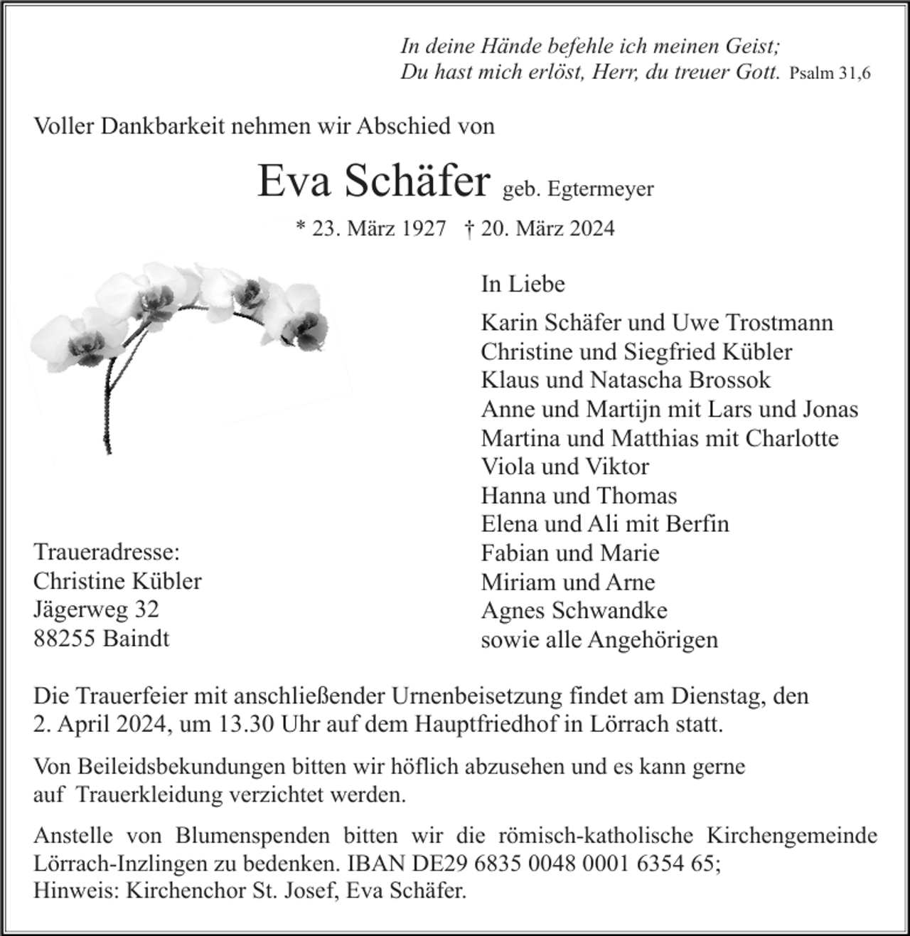 <p>In deine Hände befehle ich meinen Geist;<br />Du hast mich erlöst, Herr, du treuer Gott.</p><p>Psalm 31,6</p><p>Voller Dankbarkeit nehmen wir Abschied von</p><p>Eva Schäfer geb. Egtermeyer<br />* 23. März 1927 † 20. März 2024</p><p>In Liebe</p><p>Traueradresse:<br />Christine Kübler<br />Jägerweg 32<br />88255 Baindt</p><p>Karin Schäfer und Uwe Trostmann<br />Christine und Siegfried Kübler<br />Klaus und Natascha Brossok<br />Anne und Martijn mit Lars und Jonas<br />Martina und Matthias mit Charlotte<br />Viola und Viktor<br />Hanna und Thomas<br />Elena und Ali mit Berfin<br />Fabian und Marie<br />Miriam und Arne<br />Agnes Schwandke<br />sowie alle Angehörigen</p><p>Die Trauerfeier mit anschließender Urnenbeisetzung findet am Dienstag, den<br />2. April 2024, um 13.30 Uhr auf dem Hauptfriedhof in Lörrach statt.<br />Von Beileidsbekundungen bitten wir höflich abzusehen und es kann gerne<br />auf Trauerkleidung verzichtet werden.<br />Anstelle von Blumenspenden bitten wir die römisch-katholische Kirchengemeinde<br />Lörrach-Inzlingen zu bedenken. IBAN DE29 6835 0048 0001 6354 65;<br />Hinweis: Kirchenchor St. Josef, Eva Schäfer.</p>