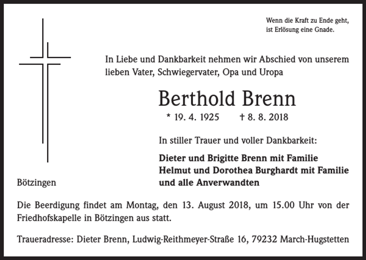 <p>Wenn die Kraft zu Ende geht,<br />ist Erlösung eine Gnade.</p><p>In Liebe und Dankbarkeit nehmen wir Abschied von unserem<br />­lieben Vater, Schwiegervater, Opa und Uropa</p><p>Berthold Brenn<br />* 19. 4. 1925 † 8. 8. 2018</p><p>In stiller Trauer und voller Dankbarkeit:</p><p>Bötzingen</p><p>Dieter und Brigitte Brenn mit Familie<br />Helmut und Dorothea Burghardt mit Familie<br />und alle Anverwandten</p><p>Die Beerdigung findet am Montag, den 13. August 2018, um 15.00 Uhr von der<br />Friedhofs­kapelle in Bötzingen aus statt.<br />Traueradresse: Dieter Brenn, Ludwig-Reithmeyer-Straße 16, 79232 March-Hugstetten</p>