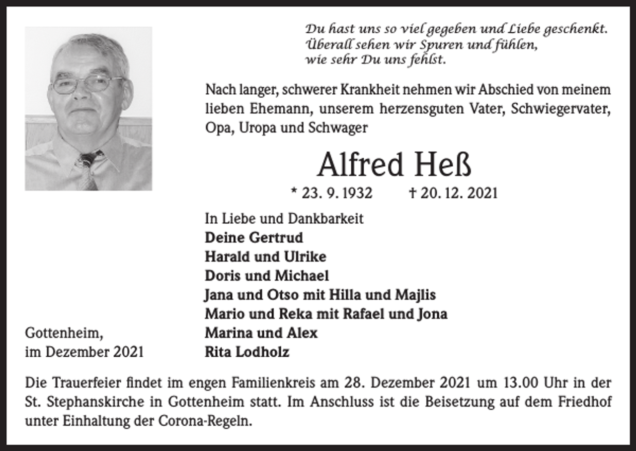 <p>Du hast uns so viel gegeben und Liebe geschenkt.<br />Überall sehen wir Spuren und fühlen,<br />wie sehr Du uns fehlst.</p><p>Nach langer, schwerer Krankheit nehmen wir Abschied von meinem<br />lieben Ehemann, unserem herzensguten Vater, Schwiegervater,<br />Opa, Uropa und Schwager</p><p>Alfred Heß</p><p>* 23. 9. 1932</p><p>Gottenheim,<br />im Dezember 2021</p><p>† 20. 12. 2021</p><p>In Liebe und Dankbarkeit<br />Deine Gertrud<br />Harald und Ulrike<br />Doris und Michael<br />Jana und Otso mit Hilla und Majlis<br />Mario und Reka mit Rafael und Jona<br />Marina und Alex<br />Rita Lodholz</p><p>Die Trauerfeier findet im engen Familienkreis am 28. Dezember 2021 um 13.00 Uhr in der<br />St. Stephanskirche in Gottenheim statt. Im Anschluss ist die Beisetzung auf dem Friedhof<br />unter Einhaltung der Corona-Regeln.</p>