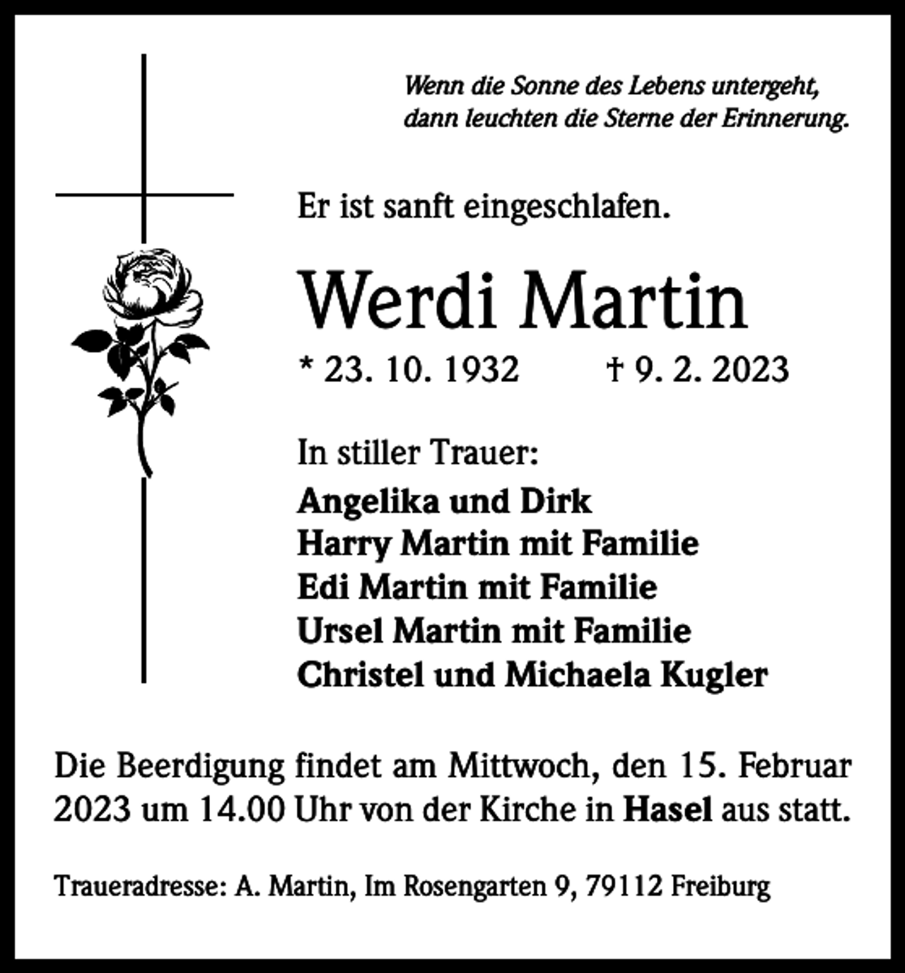 <p>Wenn die Sonne des Lebens untergeht,<br />dann leuchten die Sterne der Erinnerung.</p><p>Er ist sanft eingeschlafen.</p><p>Werdi Martin<br />* 23. 10. 1932</p><p>† 9. 2. 2023</p><p>In stiller Trauer:<br />Angelika und Dirk<br />Harry Martin mit Familie<br />Edi Martin mit Familie<br />Ursel Martin mit Familie<br />Christel und Michaela Kugler<br />Die Beerdigung findet am Mittwoch, den 15. Februar<br />2023 um 14.00 Uhr von der Kirche in Hasel aus statt.<br />Traueradresse: A. Martin, Im Rosengarten 9, 79112 Freiburg</p>