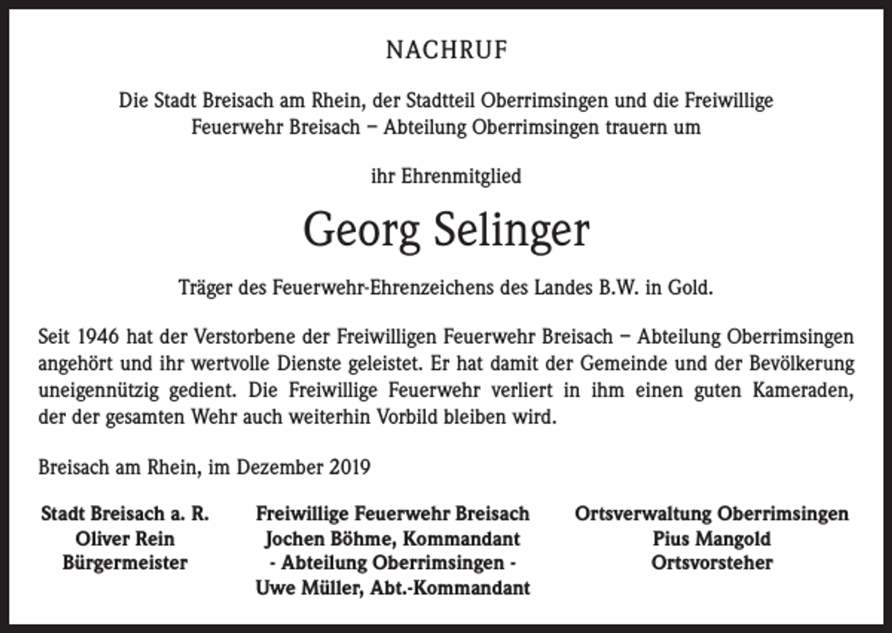 <p>NACHRUF<br />Die Stadt Breisach am Rhein, der Stadtteil Oberrimsingen und die Freiwillige<br />Feuerwehr Breisach – Abteilung Oberrimsingen trauern um<br />ihr Ehrenmitglied</p><p>Georg Selinger<br />Träger des Feuerwehr-Ehrenzeichens des Landes B.W. in Gold.<br />Seit 1946 hat der Verstorbene der Freiwilligen Feuerwehr Breisach – Abteilung Oberrimsingen<br />angehört und ihr wertvolle Dienste geleistet. Er hat damit der Gemeinde und der Bevölkerung<br />uneigennützig gedient. Die Freiwillige Feuerwehr verliert in ihm einen guten Kameraden,<br />der der gesamten Wehr auch weiterhin Vorbild bleiben wird.<br />Breisach am Rhein, im Dezember 2019<br />Stadt Breisach a. R.</p><p>Oliver Rein<br />Bürgermeister</p><p>Freiwillige Feuerwehr Breisach<br />Jochen Böhme, Kommandant<br />- Abteilung Oberrimsingen -<br />Uwe Müller, Abt.-Kommandant</p><p>Ortsverwaltung Oberrimsingen<br />Pius Mangold<br />Ortsvorsteher</p>
