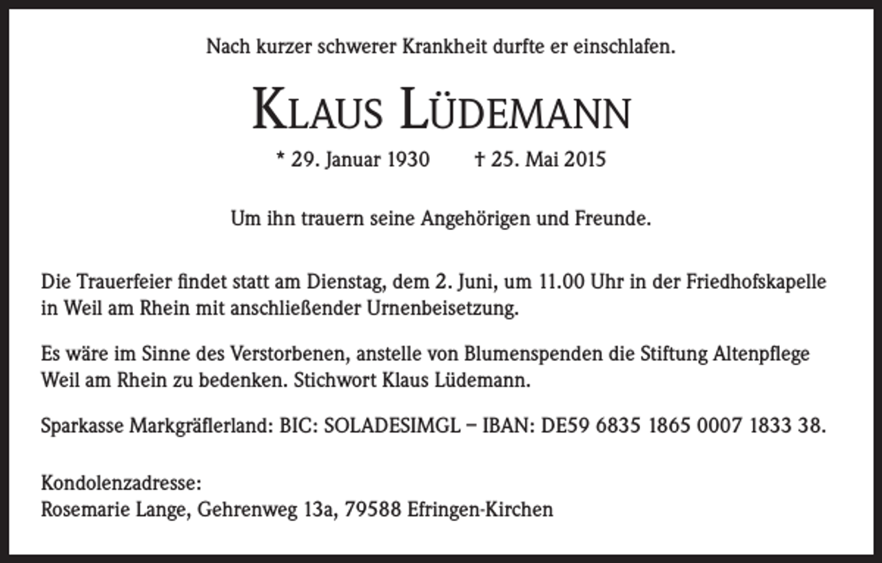 <p>Nach kurzer schwerer Krankheit durfte er einschlafen.</p><p>KLAUS LÜDEMANN<br />* 29. Januar 1930 † 25. Mai 2015<br />Um ihn trauern seine Angehörigen und Freunde.<br />Die Trauerfeier findet statt am Dienstag, dem 2. Juni, um 11.00 Uhr in der Friedhofskapelle<br />in Weil am Rhein mit anschließender Urnenbeisetzung.<br />Es wäre im Sinne des Verstorbenen, anstelle von Blumenspenden die Stiftung Altenpflege<br />Weil am Rhein zu bedenken. Stichwort Klaus Lüdemann.<br />Sparkasse Markgräflerland: BIC: SOLADESIMGL – IBAN: DE59 6835 1865 0007 1838.<br />Kondolenzadresse:<br />Rosemarie Lange, Gehrenweg 13a, 79588 Efringen-Kirchen</p>