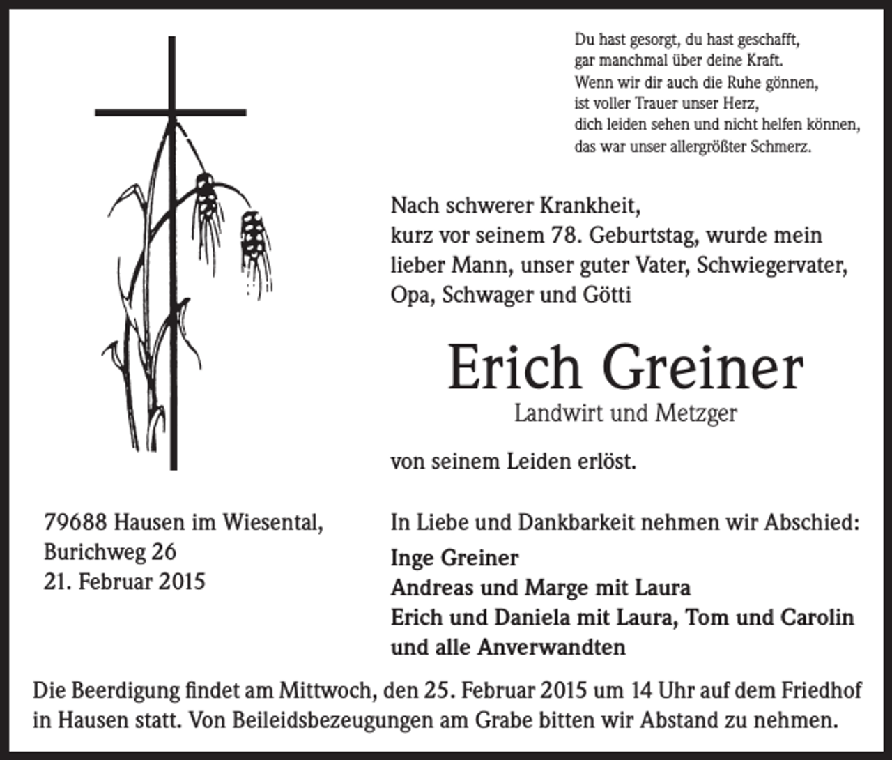<p>Du hast gesorgt, du hast geschafft,<br />gar manchmal über deine Kraft.<br />Wenn wir dir auch die Ruhe gönnen,<br />ist voller Trauer unser Herz,<br />dich leiden sehen und nicht helfen können,<br />das war unser allergrößter Schmerz.</p><p>Nach schwerer Krankheit,<br />kurz vor seinem 78. Geburtstag, wurde mein<br />lieber Mann, unser guter Vater, Schwiegervater,<br />Opa, Schwager und Götti</p><p>Erich Greiner<br />Landwirt und Metzger</p><p>von seinem Leiden erlöst.<br />79688 Hausen im Wiesental,<br />Burichweg 26<br />21. Februar 2015</p><p>In Liebe und Dankbarkeit nehmen wir Abschied:<br />Inge Greiner<br />Andreas und Marge mit Laura<br />Erich und Daniela mit Laura, Tom und Carolin<br />und alle Anverwandten</p><p>Die Beerdigung findet am Mittwoch, den 25. Februar 2015 um 14 Uhr auf dem Friedhof<br />in Hausen statt. Von Beileidsbezeugungen am Grabe bitten wir Abstand zu nehmen.</p>
