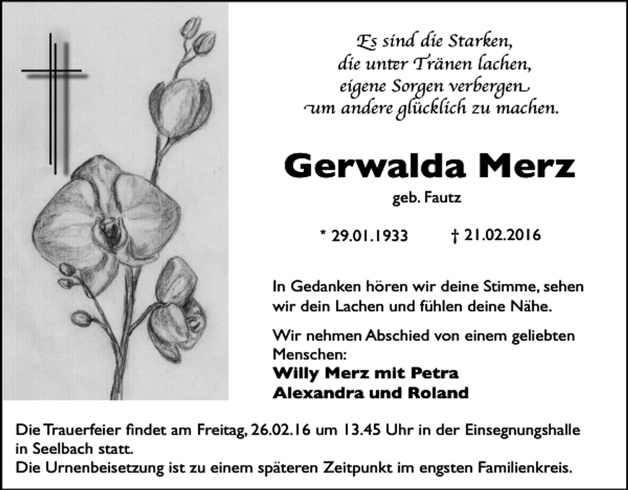 <p>Es sind die Starken,<br />die unter Tränen lachen,<br />eigene Sorgen verbergen<br />um andere glücklich zu machen.</p><p>Gerwalda Merz<br />geb. Fautz<br />* 29.01.1933</p><p>† 21.02.2016</p><p>In Gedanken hören wir deine Stimme, sehen<br />wir dein Lachen und fühlen deine Nähe.<br />Wir nehmen Abschied von einem geliebten<br />Menschen:<br />Willy Merz mit Petra<br />Alexandra und Roland<br />Die Trauerfeier Þndet am Freitag, 26.02.16 um 13.45 Uhr in der Einsegnungshalle<br />in Seelbach statt.<br />Die Urnenbeisetzung ist zu einem spŠteren Zeitpunkt im engsten Familienkreis.</p>