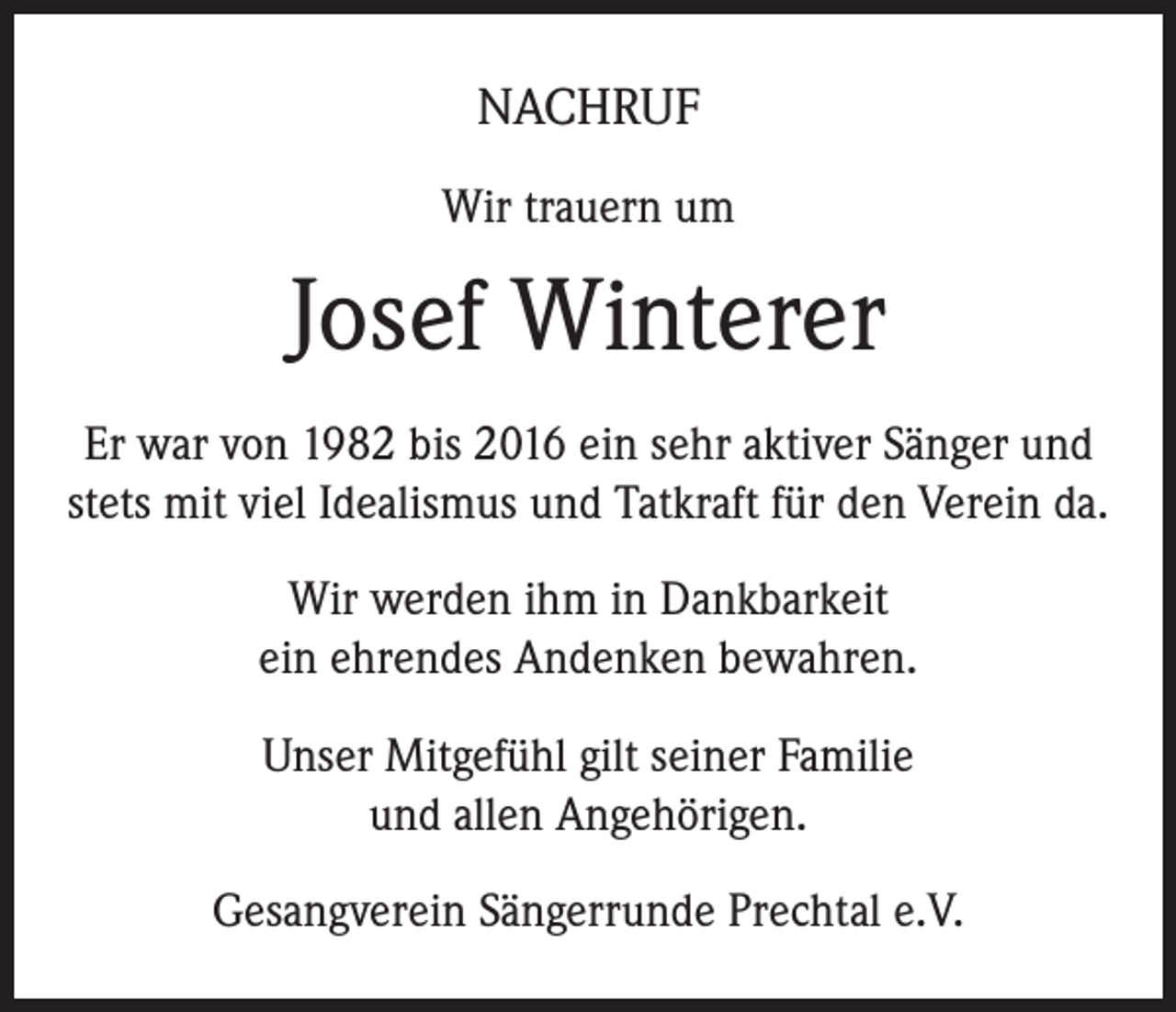 <p>NACHRUF<br />Wir trauern um</p><p>Josef Winterer<br />Er war von 1982 bis 2016 ein sehr aktiver Sänger und<br />stets mit viel Idealismus und Tatkraft für den Verein da.<br />Wir werden ihm in Dankbarkeit<br />ein ehrendes Andenken bewahren.<br />Unser Mitgefühl gilt seiner Familie<br />und allen Angehörigen.<br />Gesangverein Sängerrunde Prechtal e.V.</p>