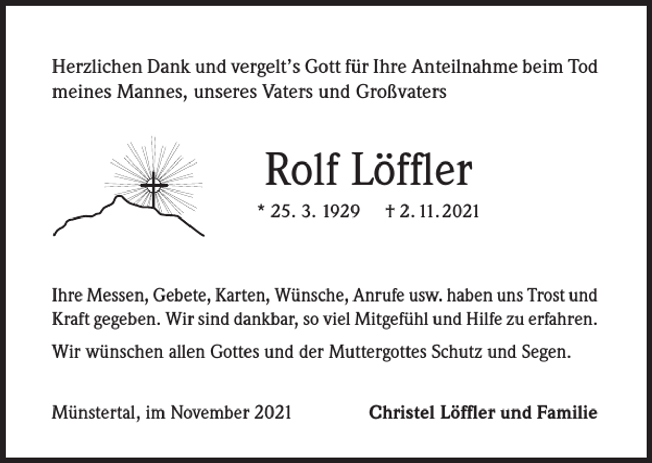 <p>Herzlichen Dank und vergelt’s Gott für Ihre Anteilnahme beim Tod<br />meines Mannes, unseres Vaters und Großvaters</p><p>Rolf Löffler<br />* 25. 3. 1929</p><p>† 2. 11. 2021</p><p>Ihre Messen, Gebete, Karten, Wünsche, Anrufe usw. haben uns Trost und<br />Kraft gegeben. Wir sind dankbar, so viel Mitgefühl und Hilfe zu erfahren.<br />Wir wünschen allen Gottes und der Muttergottes Schutz und Segen.<br />Münstertal, im November 2021</p><p>Christel Löffler und Familie</p>