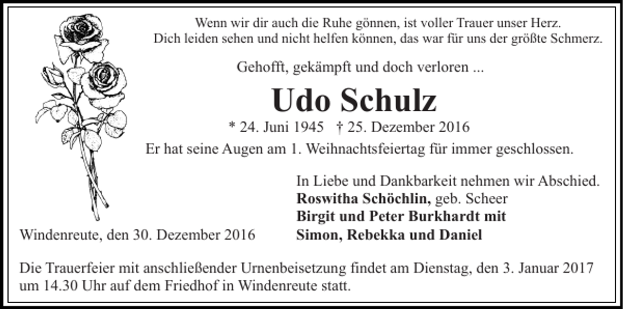 <p>Wenn wir dir auch die Ruhe gönnen, ist voller Trauer unser Herz.<br />Dich leiden sehen und nicht helfen können, das war für uns der größte Schmerz.</p><p>Gehofft, gekämpft und doch verloren ...</p><p>Udo Schulz</p><p>* 24. Juni 1945 † 25. Dezember 2016<br />Er hat seine Augen am 1. Weihnachtsfeiertag für immer geschlossen.</p><p>Windenreute, den 30. Dezember 2016</p><p>In Liebe und Dankbarkeit nehmen wir Abschied.<br />Roswitha Schöchlin, geb. Scheer<br />Birgit und Peter Burkhardt mit<br />Simon, Rebekka und Daniel</p><p>Die Trauerfeier mit anschließender Urnenbeisetzung findet am Dienstag, den 3. Januar 2017<br />um 14.30 Uhr auf dem Friedhof in Windenreute statt.</p>