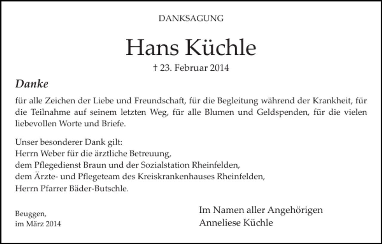 <p>DANKSAGUNG</p><p>Hans Küchle<br />† 23. Februar 2014</p><p>Danke<br />für alle Zeichen der Liebe und Freundscha�, für die Begleitung während der Krankheit, für<br />die Teilnahme auf seinem letzten Weg, für alle Blumen und Geldspenden, für die vielen<br />liebevollen Worte und Briefe.<br />Unser besonderer Dank gilt:<br />Herrn Weber für die ärztliche Betreuung,<br />dem Pﬂegedienst Braun und der Sozialstation Rheinfelden,<br />dem Ärzte­ und Pﬂegeteam des Kreiskrankenhauses Rheinfelden,<br />Herrn Pfarrer Bäder­Butschle.<br />Beuggen,<br />im März 2014</p><p>Im Namen aller Angehörigen<br />Anneliese Küchle</p>